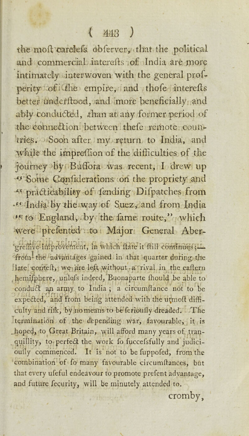 ( ) the moft'oarei^efs. d)bfervcr&gt; that the political and commercial , interefts io£ India are more intimately interwoven with the general prof- perity ‘ofiv^he empire, and thofe interefls better underftood, aad more beneficially, and ably condudted, .than at( any former period of the cobneition between. thefc remote coua- frie$. Soon after my return to India, and while the impreffion of the difficulties of the journey ffiy Buffora Was recent, I drew' up Cx^nfiderations con the propriety and pradlicability of fending Difpatches from IndiVby therwayiof S.uez,.and from India to En'glandyxby the fame, route,’’ which ^W'ere pferented': to Major General Aber- gJ- improvete'nt, In Which finite it ft ill condnu'es^,- the Advantages gained in that quarter during, the ]la.te Tcohteftji we-rpre left without r a rival in the eafterii , hemi/piiere,^,unlefs indeed/Buonaparte fhould be able to condu6l an army to India ; a circumftance not to te j j ' i’i i ' . - expedled, and front being attended with the utmoft difft- culty and rifle, byno means to beTerioully dreaded. &gt;The tQrmination of the dfepending war, favourable, it is ..hopecj, to Great Britain, \vill afford many years of tran- ^ quillity, to- perfed: the work fo fuccefsfully and judici- oufiy commenced. It is’not to be fuppofed, from the combination of fo many favourable circumftances, but that every ufeful endeavour to promote prefent advantage, and future fecurity, will be minutely attended to. cromby.