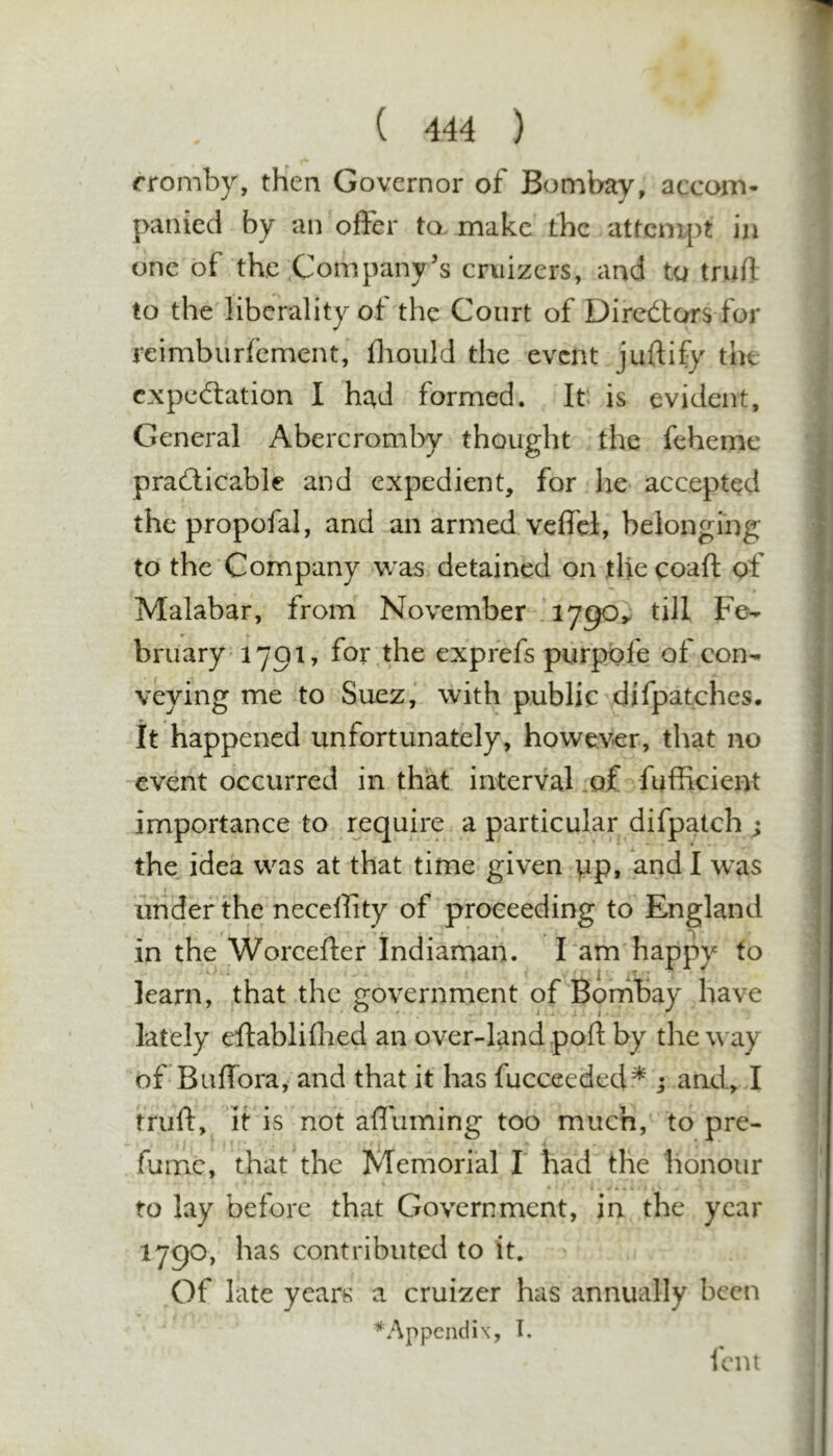 rromby, then Governor of Bombay, accom- panied by an offer to. make the nitcnvpt in one of the Company’s cruizers, and to truft to the liberality of the Court of Diredtors for reimburfement, fliould the event juftify the cxpedlation I had formed. It is evident, General Abercromby thought the feheme pradlicable and expedient, for he accepted thepropofal, and an armed vcffcl, belonging to the Company was detained on thecoafl of Malabar, from November 1790^ till Fe- bruary 1791, for^the exprefs purpofe of con- veying me to Suez, with public difpatches. It happened unfortunately, however, that no event occurred in that interval .of fufficient importance to require a particular difpatch ; the^ idea was at that time given pp, and I was under the neceffity of proceeding to England in the Worcefter Indiaman. l am happy to learn, that the government of Bonibay have lately eftabliflied an over-land port by the way of Buffora, and that it has fucceeded^ ; and, I truft, it is not affuming too much, to pre- fume, that the Memorial I' had the honour to lay before that Government, in the year 1790, has contributed to it. Of late years a cruizer has annually been * Appendix, T.