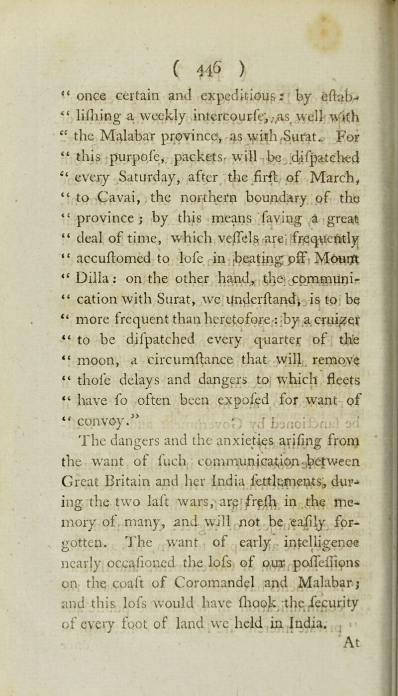 ( 44S ) ‘ once certain and expeditious i by eftab-* ‘ lifliing a weekly .int€rcourfe;,;,as^ well w^ith ^ the Malabar province, as withi^Surat., For ‘ this purpofe,^ packetsr will-,l:&gt;e^;djifpatGhed ‘ every Saturday, ^after the firft of March, ‘ to Cavai, the northern boundary pf the ' province ; by this means faving a great ‘ deal of time, which veffek arepfreqn’erKly ‘ accuftomM to dofe in ;beatjngpfft Moiiift ‘ Dilla; on the other hand, communir ‘ cation with Surat, we, under ft and; ^ is to; be ‘ more frequent than heretofore;:;by^acrui^?er ‘ to be difpatched every quarter of th'e ‘ moon, a circumftance that will^ remove ‘ thofe delays and dangers to, which fleets ‘ have fo often been expofed for want- pf ^convoy/^ r r. The dangers and the anxieties arifing from the want of fuch communiGat;ion:^b^t^veen Great Britain and her India fettlements. dur-^ ing the two laft wars, arp'frefh in ^the me- mory of. many, and will not be ;cafily for- * « gotten. The w'ant of early - intelhgenoe nearly occafioned the lofs of out. polfeflipns on the coaft of Coromandel and Malabar.; and this lofs w^ould have fliook/the deeurity of every foot of land we held in India. ,