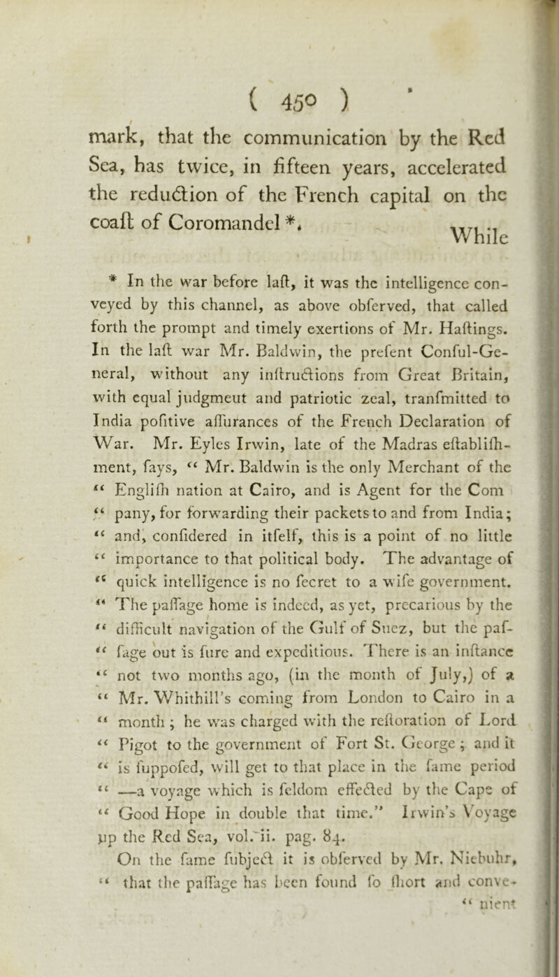 t mark, that the communication by the Red Sea, has twice, in fifteen years, accelerated the rediidiion of the French capital on the coaft of Coromandel ** * In the war before laft, it was the intelligence con- veyed by this channel, as above obferved, that called forth the prompt and timely exertions of Mr. Haftings. In the lad war Mr. Baldwin, the prefent Conful-Ge- neral, without any indrudlions from Great Britain, with equal judgment and patriotic zeal, tranfmitted to India pofitive alTurances of the French Declaration of War. Mr. Eyles Irwin, late of the Madras eftablilli- ment, fays, ‘‘ Mr. Baldwin is the only Merchant of the “ Englifli nation at Cairo, and is Agent for the Com pany, for fbrw’arding their packets to and from India; ‘‘ and', confidered in itfelf, this is a point of no little “ importance to that political body. The advantage of quick intelligence is no fecret to a wife government. “ The palTage home is indeed, as yet, precarious by the difficult navigation of the Gulf of Suez, but the paf- fage out is furc and expeditious. There is an inftance not two months ago, (in the month ot July,] of si “ Mr. Whithill’s coming from London to Cairo in a ‘‘ month ; he w^as charged wdth the redoration of Lord Bigot to the government of Fort St. George; and it is fuppofed, will get to that place in the fame period —a voyage which is fcldom effected by the Cape of “ Good Hope in double that time.’ Irwin’s X'oyage ^ip the Red Sea, vol.'^ii. pag. 84. On the fame fubjecd it is obferved by Mr. Niebuhr, ‘‘ that the padage has been found fo Ihort and conve- nient While