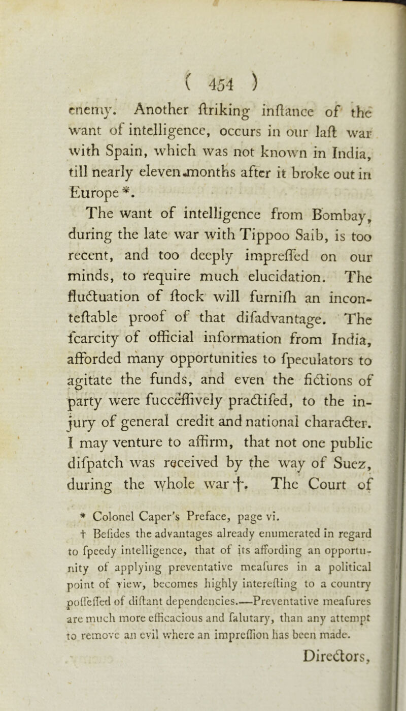 enemy. Another ftriking inflance of the want of intelligence, occurs in our laft war. till nearly elevenononths after it broke out in Europe *. The want of intelligence from Bombay, during the late war with Tippoo Saib, is too recent, and too deeply imprelTed on our minds, to require much elucidation. The fluftuation of flock will furnifh an incon- teftablc proof of that difadvantage. The Icarcity of official information from India, afforded rhany opportunities to fpeculators to agitate the funds, and even the fidi'ons of party were fucceffively pradtifed, to the in- jury of general credit and national charadter. I may venture to affirm, that not one public difpatch was received by the way of Suez, during the \Yhole war-f. The Court of * Colonel Caper's Preface, page vi. t Befides the advantages already enumerated in regard to fpeedy intelligence, that of its affording an opportu- nity of applying preventative meafures in a political point of view', becomes highly intereffing to a country poirelTed of diftant dependencies.—Preventative meafures are much more efficacious and falutary, than any attempt to remove an evil where an impreffion has been made. Diredtors, I