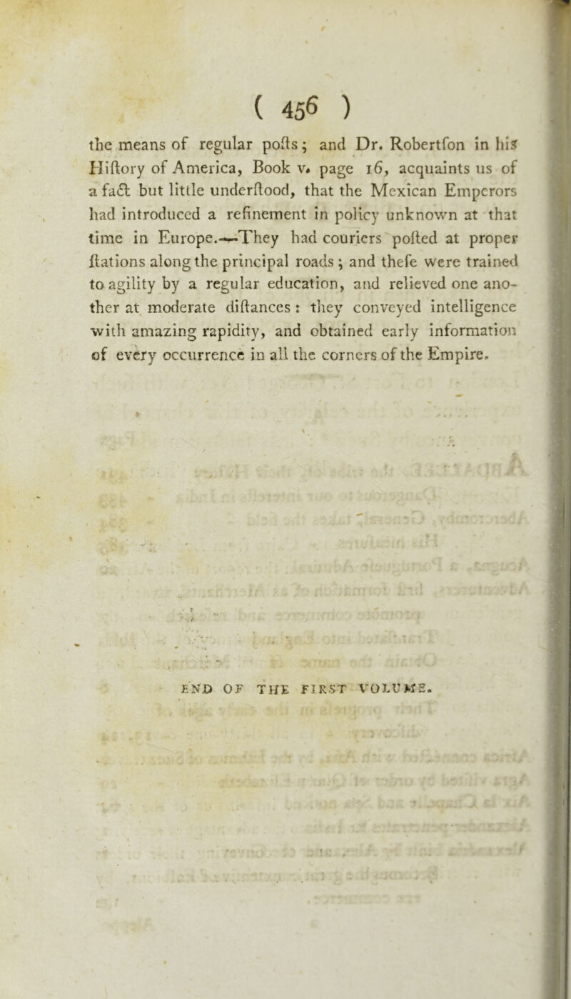 ( 45^ ) the means of regular polls; and Dr. Robertfon in lu5 Hillory of America, Book v* page i6, acquaints us of a fa£l but little undcrdood, that the Mexican Emperors had introduced a refinement in policy unknown at that time in Europe.—They had couriers polled at proper Rations along the principal roads ; and thefe were trained to agility by a regular education, and relieved one ano- ther at moderate dillances : they conveyed intelligence with amazing rapidity, and obtained early information of every occurrence in all the corners of the Empire. V i FiND OF TKE FIRST VOLUME.