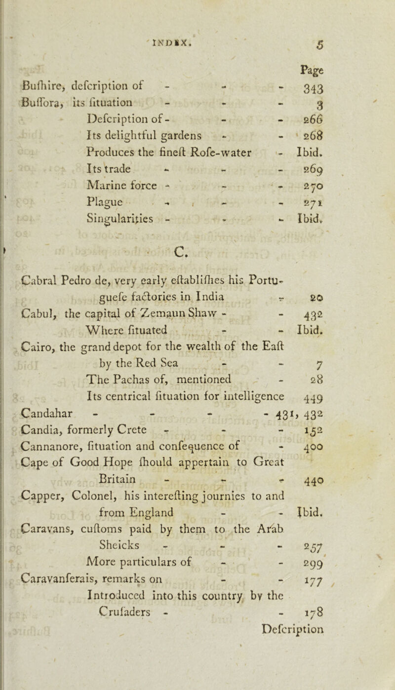 Bufhire, defcription of - - Buflbra, its iltuation Defcription of - Its delightful gardens Produces the fined; Rofe-water Its trade Marine force - Plague . , Singularities - • c Cabral Pedro de, very early eftabliflies his Portu- guefe facfories in India r 20 Cabul, the capital of Zemaun Shaw - - 432 Where fituated ■ - - Ibid. Cairo, the grand depot for the wealth of the Eaft by the'Red Sea - 7 The Pachas of, mentioned - 28 Its centrical fituation for intelligence 449 Candahar - - - - 43^ &gt; 432 Candia, formerly Crete - Cannanore, fituation and confequence of - 400 Cape of Good Hope fhould appertain to Great Britain 440 Capper, Colonel, his interefling journics to and from England - Ibid, Caravans, cufloms paid by them to the Arab Sheicks •ft 257^ More particulars of - • ) 299' Caravanferais, remarks on - 177 Introduced into this country by the Cruladers - mm CO Defcription Page “ 343 3 266 - * 26B •- Ibid. 269 - 2^0 - 271 *- Ibid.