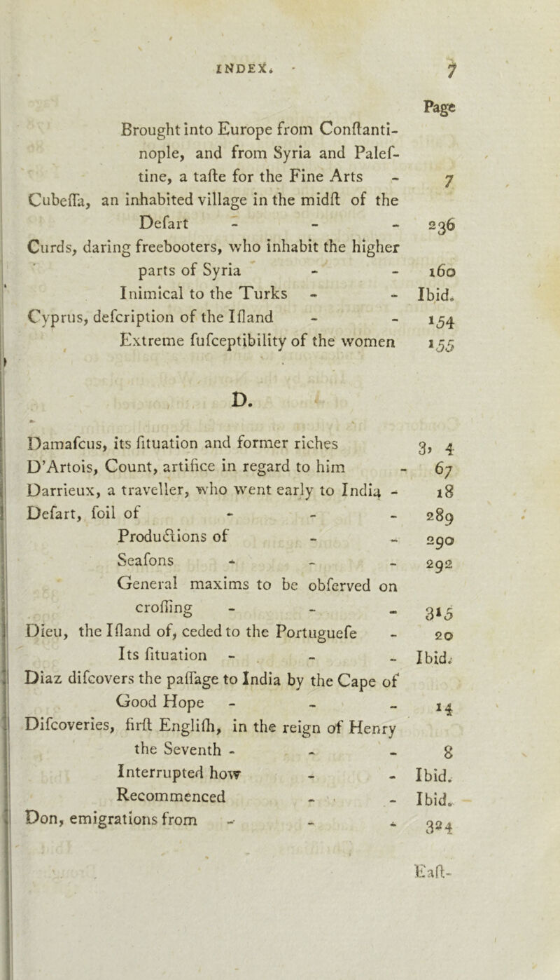 INDE:^* ' Brought into Europe from Conftanti- nople, and from Syria and Palef- tine, a tafte for the Fine Arts Cubefla, an inhabited village in the midfl of the Defalt _ - « Curds, daring freebooters, who inhabit the higher parts of Syria  - Inimical to the Turks Cyprus, defcription of the I (land Extreme fufceptibility of the women D. Damafcus, its fituation and former riches D’Artois, Count, artifice in regard to him Darrieux, a traveller, who went early to Indi^ Defart, foil of - - - Produdiions of Seafons - - . General maxims to be obfcrved on eroding - - - Dieu, the Ifland of, ceded to the Portuguefe Its fituation - . - Diaz difeovers the pafTage to India by the Cape of Good Hope - . .. Difeoveries, firft Englilh, in the reign of Henry the Seventh - , - Interrupted how Recommenced - Don, emigrations from Page 7 236 160 Ibid* ^55 3&gt; 4 18 289 290 292 20 Ibid*' H 8 Ibid. Ibid. 324 Eafl-