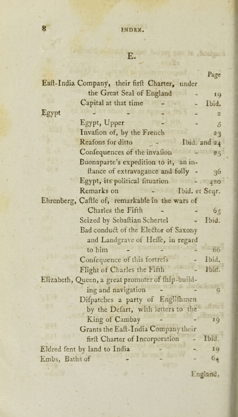 Pagf Eaft-India Company, their firft Charter,’ under the Great Seal of England - 19 Capital at that time - • - Ibid. Egypt - - - - 2 Egypt, Upper - - ^5 Invafion of, by the French 23 Reafons for ditto ^ - Ibid, and 24 Confequcnces of the invafion - 25 Buonaparte’s expedition to it, an in- flance of extravagance and folly - 36 Egypt, its political fituation - 420 Remarks on - Ibid, et Seqr. Ehrcnberg, Caftle of&gt; remarkable in the wars of Charles the Fifth - 6^5 Seized by Sebaflian Schertel - Ibid. Bad condudl of the Ele6lor of Saxony and Landgrave of Heile, in regard to him - - - 66 Confequence of this fortrefs - Ibid. Flight of Charles the Fifth ‘ - Ibid. Elizabeth, Queen, a great promoter of fliip-build- ing and navigation - ' P Difpatchcs a party of Engllflimcn by the Defart, with letters to the King of Cambay - - j 9 Grants the Eaft-India Company their firft Charter of Incorporation - Ibid. Eldred fent by land to India - -.10 Embs, Baths of - - “ / I England,