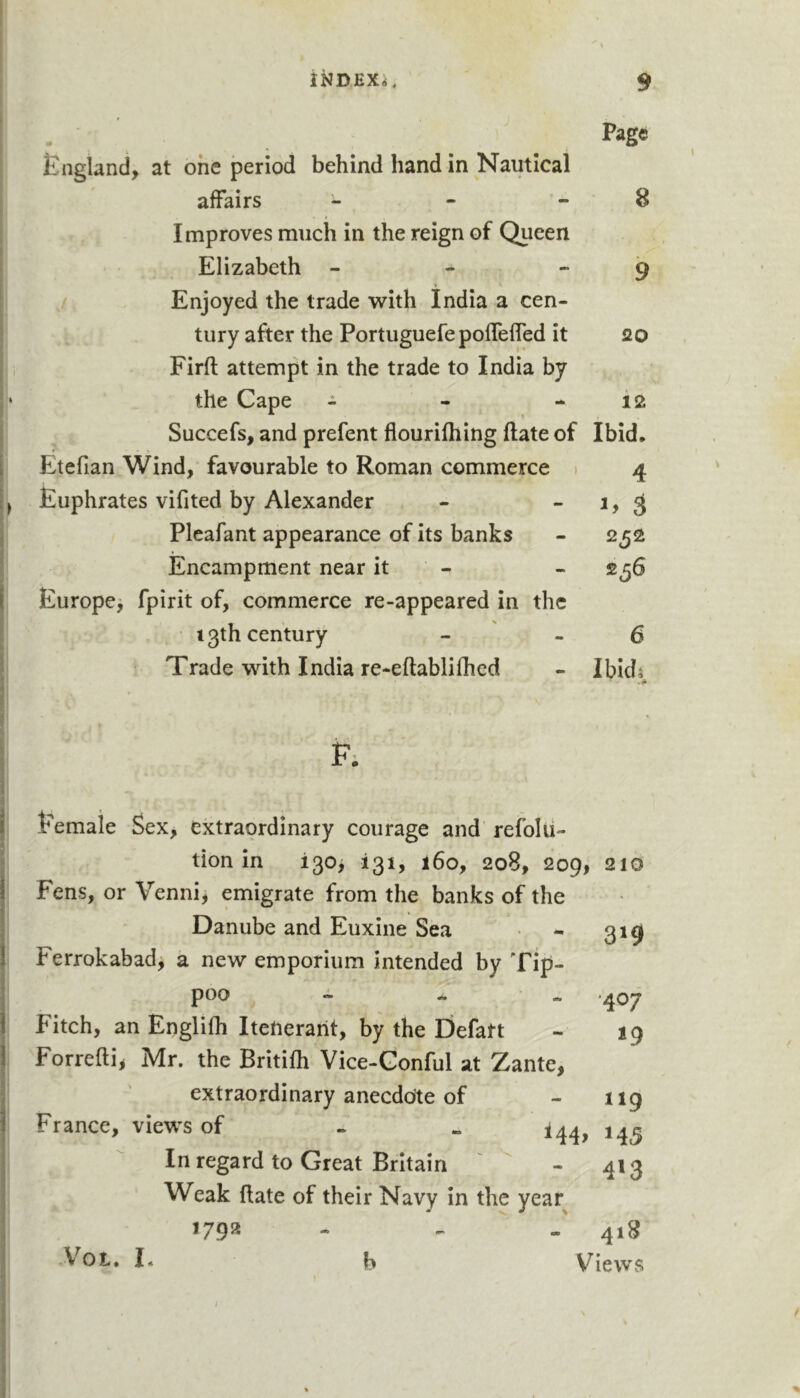 . . . England, at one period behind hand in Nautical affairs - - - 8 Improves much in the reign of Queen Elizabeth - - - 9 * Enjoyed the trade with India a cen- tury after the PortuguefepofTeffed it Qo Firft attempt in the trade to India by the Cape - - - 12 Succefs, and prefent flourifhing ftate of Ibid, Etefian Wind, favourable to Roman commerce 1 4 Euphrates vifited by Alexander - -1,3 Plcafant appearance of its banks - 252 Encampment near it - - 256 Europe^ fpirit of, commerce re-appeared in the 13th century - - 5 Trade with India re-eftablifhed - Ibid^ F; Eemaie Sex, extraordinary courage and’ refolii- tion In i30j 131, 160, 208, 209, 210 Fens, or Venni, emigrate from the banks of the Danube and Euxine Sea - 319 Ferrokabad, a new emporium intended by Tip- poo - - *407 Fitch, an Engllfh Itenerant, by the Eiefatt - 19 Forrefli, Mr. the Britifh Vice-Gonful at !Zante, extraordinary anecdote of - 119 France, views of . - In regard to Great Britain - 413 Weak flate of their Navy in the year 179^ ■* *' - 41^ V^OL, I, b Views /