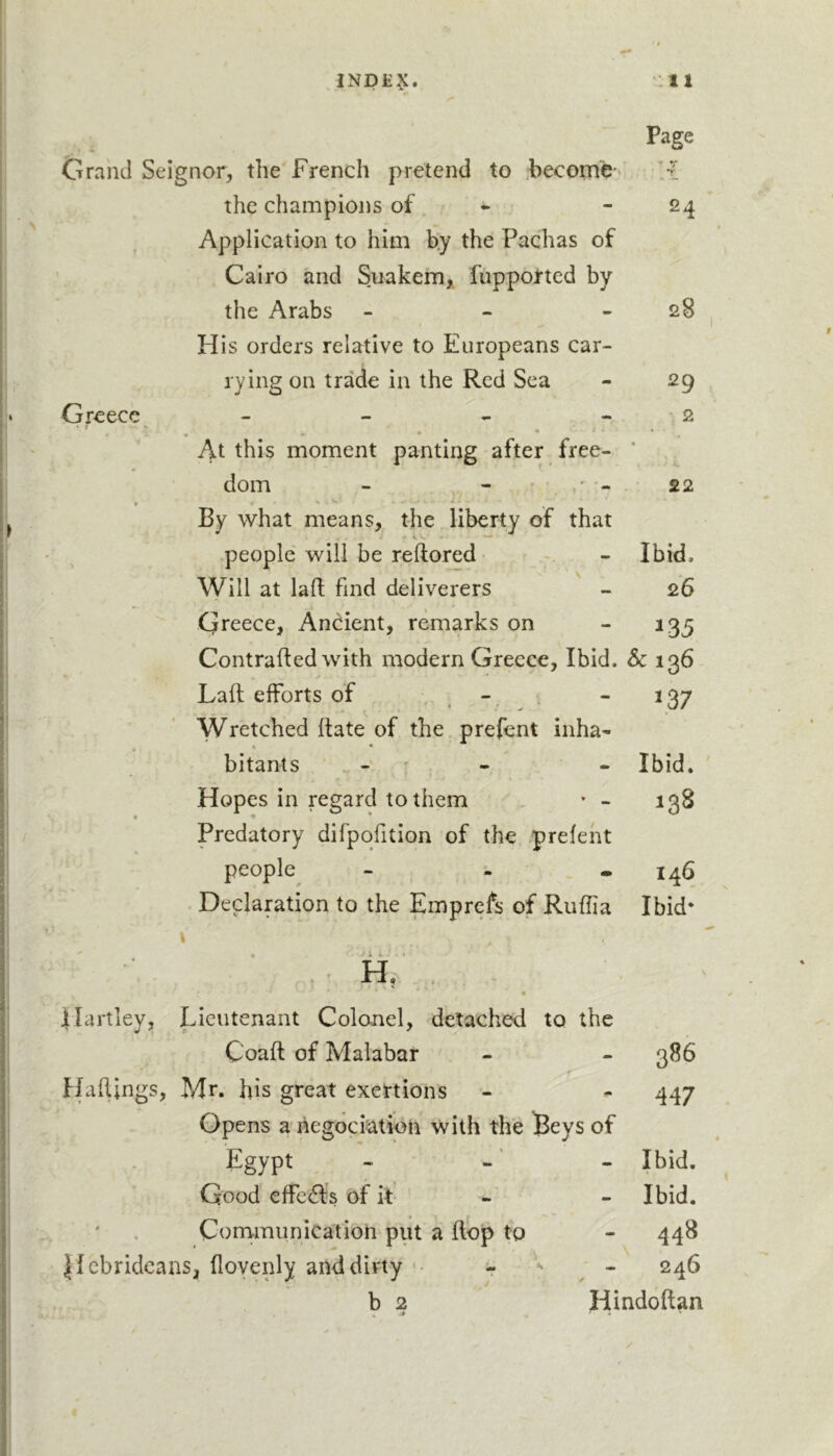 iNp£^:. uii Page Grand Seignor, the French pretend to Fecome- y_ the champions of. • - 24 Application to him b.y the Pachas of Cairo and Suakem, fupported by the Arabs - - - 28 Flis orders relative to Europeans car- rying on trade in the Red Sea - 29 Greece - - - - , 2 At this moment panting after free- * dom - - ' - 22 • * By what means, the liberty of that people will be reftored - Ibid. Will at laft find deliverers - 26 Greece, Anc^ient, remarks on - 135 Contrafted with modern Greece, Ibid. Sc 136 Laft efforts of , , . - ^37 Wretched ftate of the prefent inha- bitants - ' - - Ibid. Hopes in regard to them • - 138 Predatory difpqfition of the prefent people^ - - - 146 Declaration to the Emprefs of Ruflia Ibid* I * 7 i i ; . i , V H, Hartley, Lieutenant Colcmel, detached to the Coaft of Malabar - - 386 Haftings, Mr. Ifts great exertions - - 447 Opens a hegociation with the Beys of Egypt - -' - Ibid. Good effe(fts of it - - Ibid. ' , Conrmunication put a ftop to - 448 Hebrideans, flovenly and dirty ■■ - 246