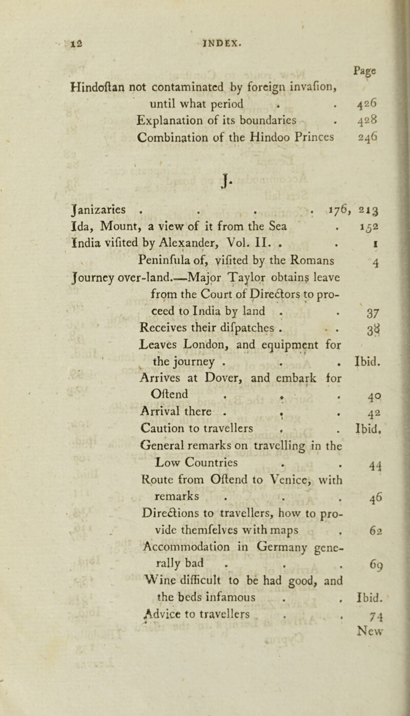 Page Hindoftan not contaminated by foreign invafion, until what period . .426 Explanation of its boundaries . 428 Combination of the Hindoo Princes 246 J- Janizaries . . , . . 176, 213 Ida, Mount, a view of it from the Sea . 152 India vifited by Alexander, Vol. 11. • . 1 s Peninfula of, yifited by the Romans 4 Journey over-land Major Taylor obtains leave from the Court of Diredlors to pro- ceed to India by land . ♦ 37 Receives their difpatches . • ♦ 3?^ Leaves London, and equipment for ^ the journey . * Ibid. Arrives at Dover, and embark for Oftend . * • 4Q Arrival there . « 1 • 42 Caution to travellers • Ibid. General remarks on travelling in 1 the Low Countries # 44 Rpute from Oftend to Venice, ’ with remarks • 46 Diredfions to travellers, how to pro- vide themfelves with maps • 62 Accommodation in Germany gene- rally bad • 69 Wine difticult to be had good, and the beds infamous Ibid. Advice to travellers 74 New