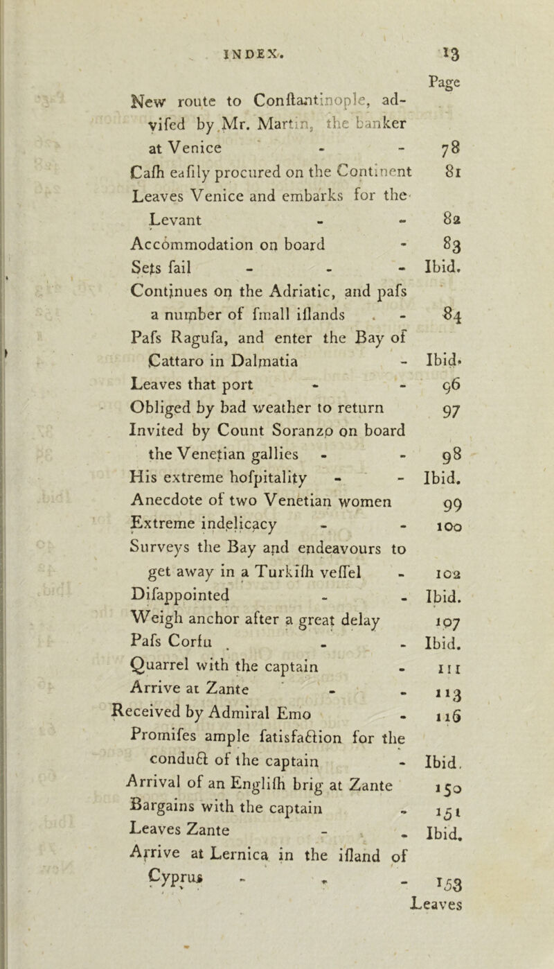 I Page New route to Conftantinople, ad- yifed by .Mr. Martin, the banker at Venice ' - - 78 Cafh eafily procured on the Continent 81 Leaves Venice and embarks for the Levant - 82 Accbmmodation on board - S3 Sets fail Ibid. Continues on the Adriatic, and pafs • a nurpber of fmall illands - 84 Pafs Ragufa, and enter the Bay of “ Cattaro in Dalmatia - Ibid. Leaves that port - 96 Obliged by bad weather to return 97 Invited by Count Soranzp on board the Venetian gal lies - 98 His extreme hofpitality - Ibid. Anecdote of two Venetian women 99 Extreme indelicacy - 100 Surveys the Bay and endeavours to get away in a Turkifh veflel - 102 Difappointed • Ibid. Weigh anchor after a great delay IQ? Pafs Corfu m Ibid. Quarrel with the captain m Ill Arrive at Zante ' - m Received by Admiral Emo m 1 iS Promifes ample fatisfa^fion for the conduft of the captain Ibid, Arrival of an Englilh brig at Zante 150 Bargains with the captain Leaves Zante Ibid, Arrive at Lernica in the ifland of _ 1 Cyprus / ^5S Leaves