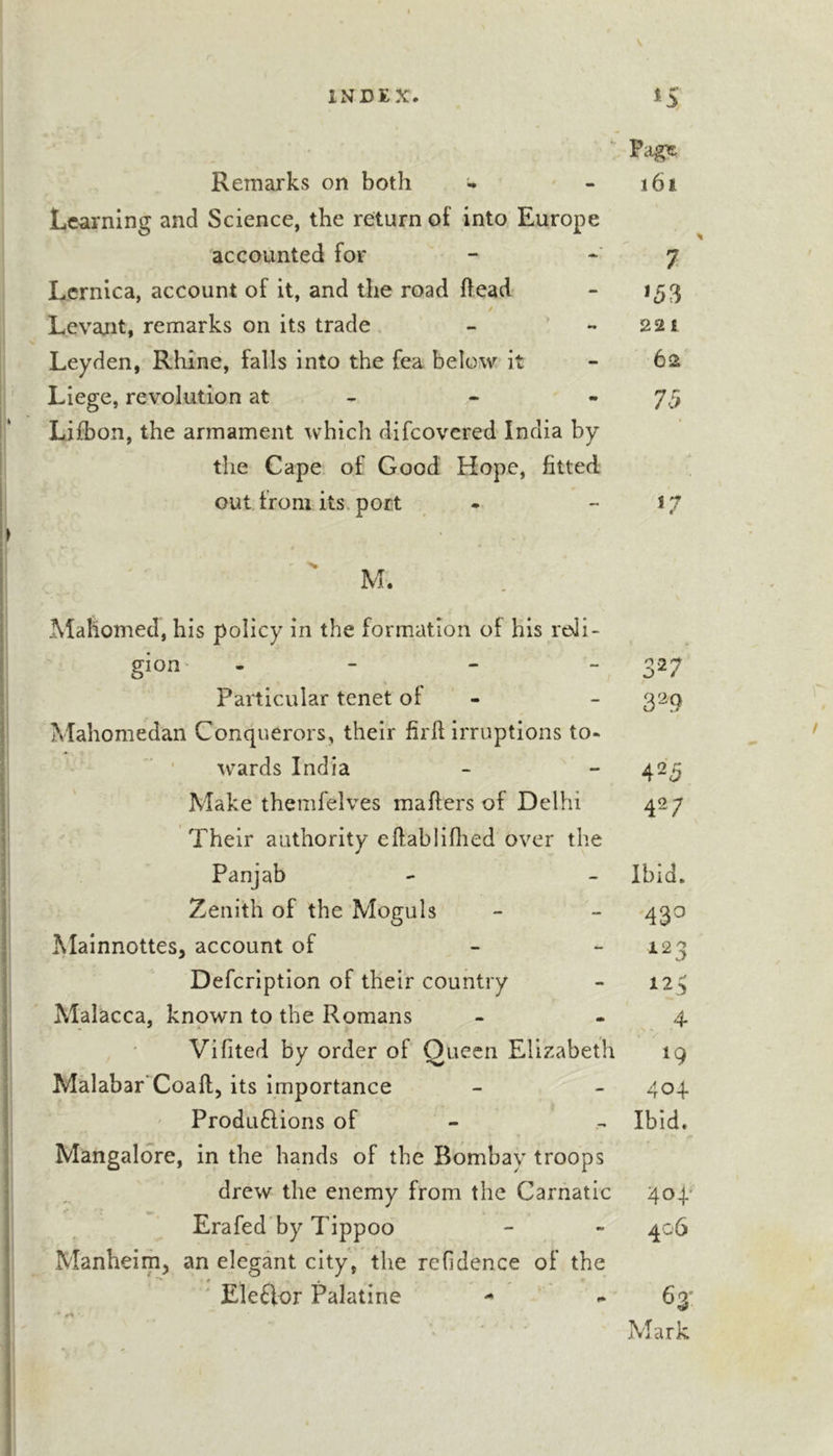 Remarks on both - Learning and Science, the return of into Europe accounted for Lcrnica, account of it, and the road head y Levant, remarks on its trade Leyden, Rhine, falls into the fea below it Liege, revolution at - Lifbon, the armament which difeovered India by the Cape of Good Hope, fitted out from its. port i6i 7 *53 22 1 62 75 Mahomed, his policy in the formation of his reli- gion - V Particular tenet of - Mahomedan Conquerors, their firfi irruptions to- wards India Make themfelves mailers of Delhi Their authority eftabliflied over the Panjab Zenith of the Moguls Mainnottesj account of &gt; - Defeription of their country Alalacca, known to the Romans Vifited by order of Queen Elizabeth Malabar’Coaft, its importance ' Produ6lions of Mangalore, in the hands of the Bombay troops drew the enemy from the Carnatic Erafed by Tippoo Manheim^ an elegant city, the refidence of the ' Ele£lor Palatine - * ^ 327 329 425 42; Ibid. 43^ 123 125 4- *9 404 Ibid. 401' 406 63'