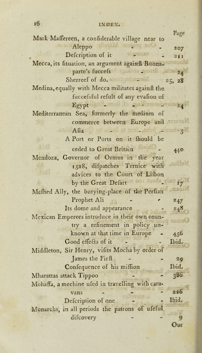 Mark Maffereen, a confiderable village near to Aleppo i Defcription of it Mecca, its fituation, an argument againfl Buona- parte's fuccefs Sherreef of do. ' - Medina, equally with Mecca militates againfl the fuccefsful rcfult of any evafion of Egypt Mediterranean Sea, formerly the medium of commerce between Europe and Afia - - - A Port or Ports on it fhould be ceded to Great Britain Mendoza, Governor of Ormus in the: year 1528, difpatches Ternlce with advices to the Court of Lilbon by the Great Defart Mefhed Ally, the burying-place of the Perfian Prophet All ^ ^ Its dome and appearance Mexican Emperors introduce in their own coun- try a refinement in policy un- known at that time in Europe Good effefts of it - Middleton, Sir Henry, vifits Mocha by order of James the Firft Confequence of his miflion Mharattas attack Tippoo Mohaffa, a mechinc ufcd in travelling with cara- vans - - - ' Defcription of one 'Monarchs, in all periods the patrons of ufeful difcovery Page 207 211 24 25, 28 -5 44® 17 247 248 456 Ibid. 29 Ibid. 386 226 Ibid. 9 Our