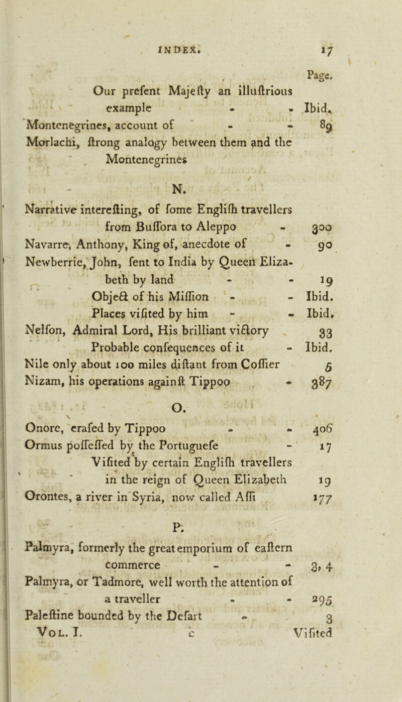 , Page. Our prefent Majefty an illuftrious example • . Montcnegrines, account of ’ - ’ « 89 Morlachi, ftrong analogy between them and the •  , Montenegrines ^ • . j &lt;* N. - '= ’ Narrative interefling, of fome Englifh travellers from BuflTora to Aleppo - 300 Navarre, Anthony, King of, anecdote of - 90 Newberrie,John, fent to India by Queen Eliza- t beth by land - - 19 Obje6l of his MilTion ' - - Ibid. Places vifited by him - - Ibid# Nelfon, Admiral Lord, His brilliant vi£lory , ^33 • . Probable cpnfequences of it - Ibid. Nile only about 100 miles diftant from Coflier - 5 Nizam, his operations again ft Tippoo , - 387 O. ^ \ • Onore, crafed by Tippoo - - 406 Ormus poflefled by the Portuguefe - ' 17 Vifited by certain Englifh travellers in the reign of Queen Elizabeth 19 ' Orontes, a river in Syria, now called Afli 177 ^ - P. a Palmyra, formerly the great emporium of eaftern commerce ' , ‘ - * 3&gt; 4 ; Palmyra, or Tadmore, well worth the attention of a traveller - - 295 i Palcftine bounded by the Defart #. 3 VoL. I. ' h ' Viflted