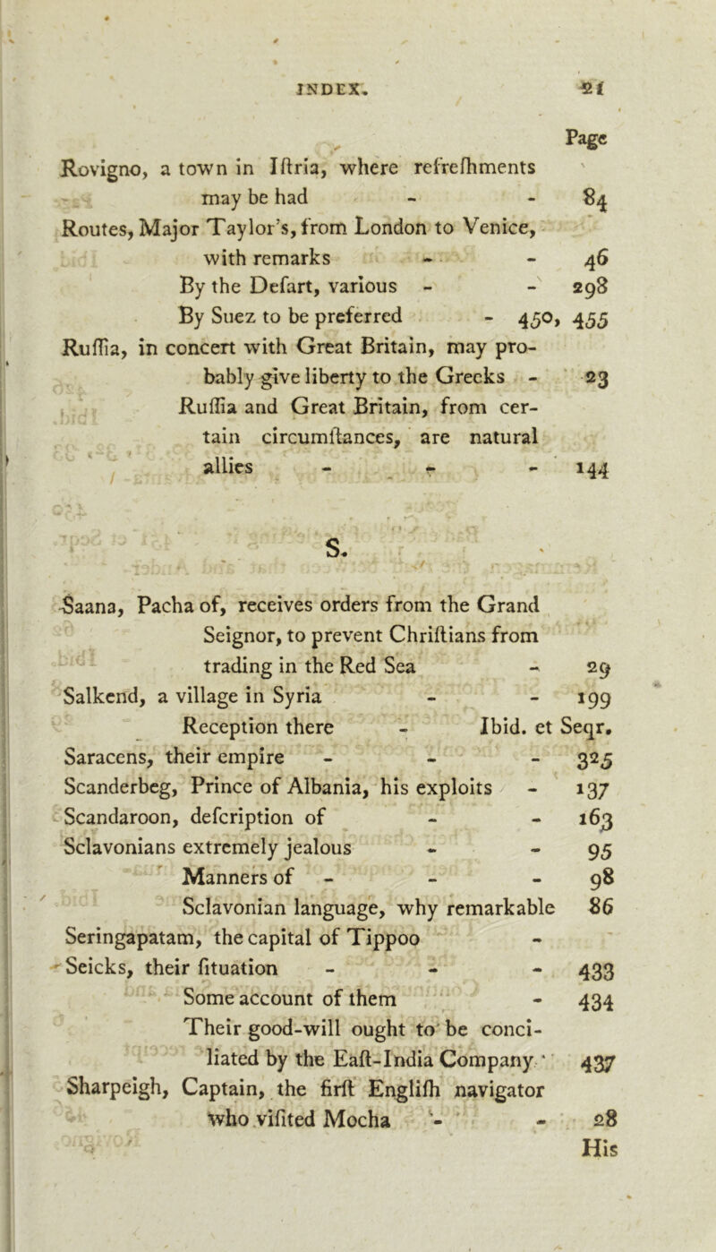 Page Rovigno, a town in Iftria, where relVefhments may be had - - Routes, Major Taylor’s, from London to Venice,- with remarks 46 By the Defart, various - - 298 By Suez to be preferred - 450, 455 Ruflia, in concert with Great Britain, may pro- bably give liberty to the Greeks - “ 23 Ruflia and Great Britain, from cer- , / f 'a. tain circumlfances, ’ are natural allies - r - 144 f S. r • ^aana, Pacha of, receives orders from the Grand , ’ Seignor, to prevent Chriilians from  trading in the Red Sea - 29 '^Salkcnd, a village in Syria - - 199 Reception there - Ibid, et Seqr. Saracens, their empire - - - 325 Scanderbeg, Prince of Albania,^his exploits / - 137 ^•Scandaroon, defeription of ^ - - 163 Sclavonians extremely jealous - - 95 Manners of - - - 98 Sclavonian language, why remarkable 86 Seringapatam, the capital of Tippoo -^Seicks, their fituation - - - 433 Some account of them ' * - 434 Their good-will ought to' be conci- liated by the Eaft-India Company * ’ 437 Sharpeigh, Captain, the firfl; Englifli navigator who .vifited Mocha • 28 o ' His