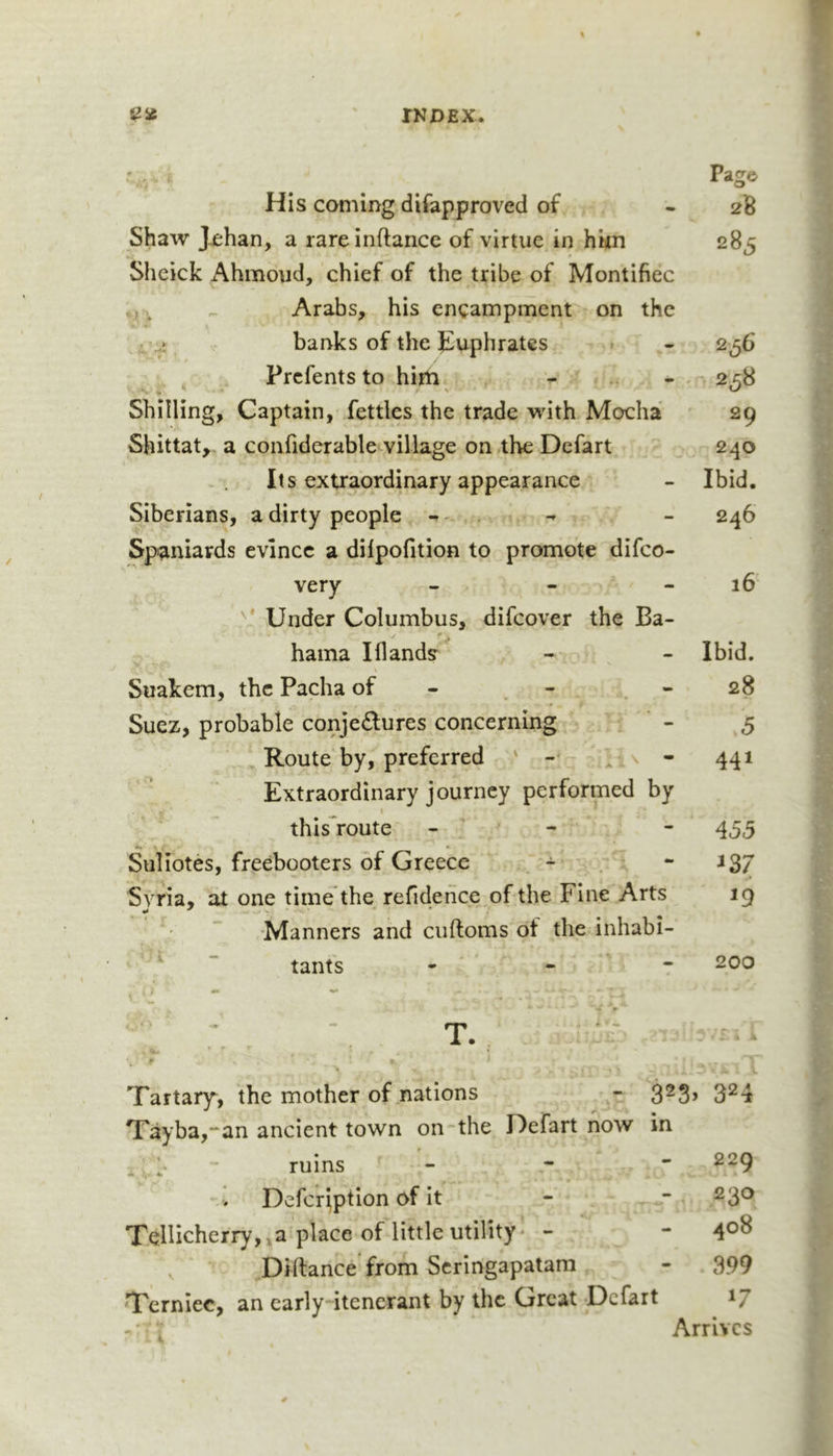 Pag© His coming difapproved of - 2B Shaw J^han, a rareinftance of virtue in hkn 285 Sheick Ahmoud, chief of the tribe of Montifiec ^ Arabs, his encampment on the .t banks of the Jiuphratcs 256 ^ Prcfentsto hith ^ . 2^8 Shilling, Captain, fettles the trade with Mocha 29 Shittat, a confiderable village on the Defart 240 Its extraordinary appearance - Ibid. Siberians, a dirty people ^ - 246 Spaniards evince a dilpofition to promote difco- very - - - 16' Under Columbus, difcover the Ba- ✓ • ^ hama Iflands - &gt; ^ - Ibid. Suakem, the Pacha of - - - 28 Suez, probable conjectures concerning , - 5 Route by, preferred ' - . \ - 441 Extraordinary journey performed by this^route - - - 455 Suliotes, freebooters of Greece - - i37 Syria, at one time*the refidehce of the Fine Arts 19 •Manners and ciiftoms of the inhabi- “ tants - . - 200 Tartary, the mother of nations - 3^3&gt; 3^4 Tayba,**an ancient town on the Defart now in ^ \ - ruins - *• - 229 Defer^ption of it - - 230 Xellicherry, »a place of little utility' - - 4®^ Diftance from Scringapatam - 399 ‘Terniec, an early itenerant by the Great -Defart 17 Arrives