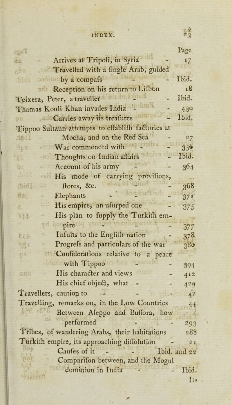 INDEX. tv c. Page /t »• Arrives at Tripoli, in Syria jjr r / Travelled with a fingle Arab, guided by a compafs Ibid. Reception on his return to Lifbon 18 Teixera, Peter, a traveller * - Ibid. Thamas Kouli Khan invades India 4^0 4 Carries awav its treafures Ibid. TIppoo Sultauri attempts to eftablifli factories at Mocha, and on the Red Sea 27 War commenced with 35^’ J Thoughts on Indian affairs Ibid. Aceount/of his army 364 His mode of carrying prov’ifions, ■ {lores, &amp;c. 368 • “ ■ Elephants - - 37 ‘ r His empire,’ an ufurped one 375 i A T His plan to fupply the Turkifli em- • »&gt; pire^ - - - 377 r e Infults to the Englifh nation . - . 37S - 1 4 Progrefs and particulars of the war ' 380 1 V, Confiderations relative to a peace ■ with Tippoo 394 coc: His character and views 412 His chief obje£I, what - 429 Travellers, caution to - 42 Travelling, remarks on, in the Low^ Countries 44 Between Aleppo and Buffora, how 'performed - 1 - 293 T ribes, pf wandering Arabs, their habitations 28S Turkifh empire, its approaching diffolution 21 f Caufes of it - Ibid. and 22 Comparifon between, and the Mogul r dominion in India - Ibid. Its