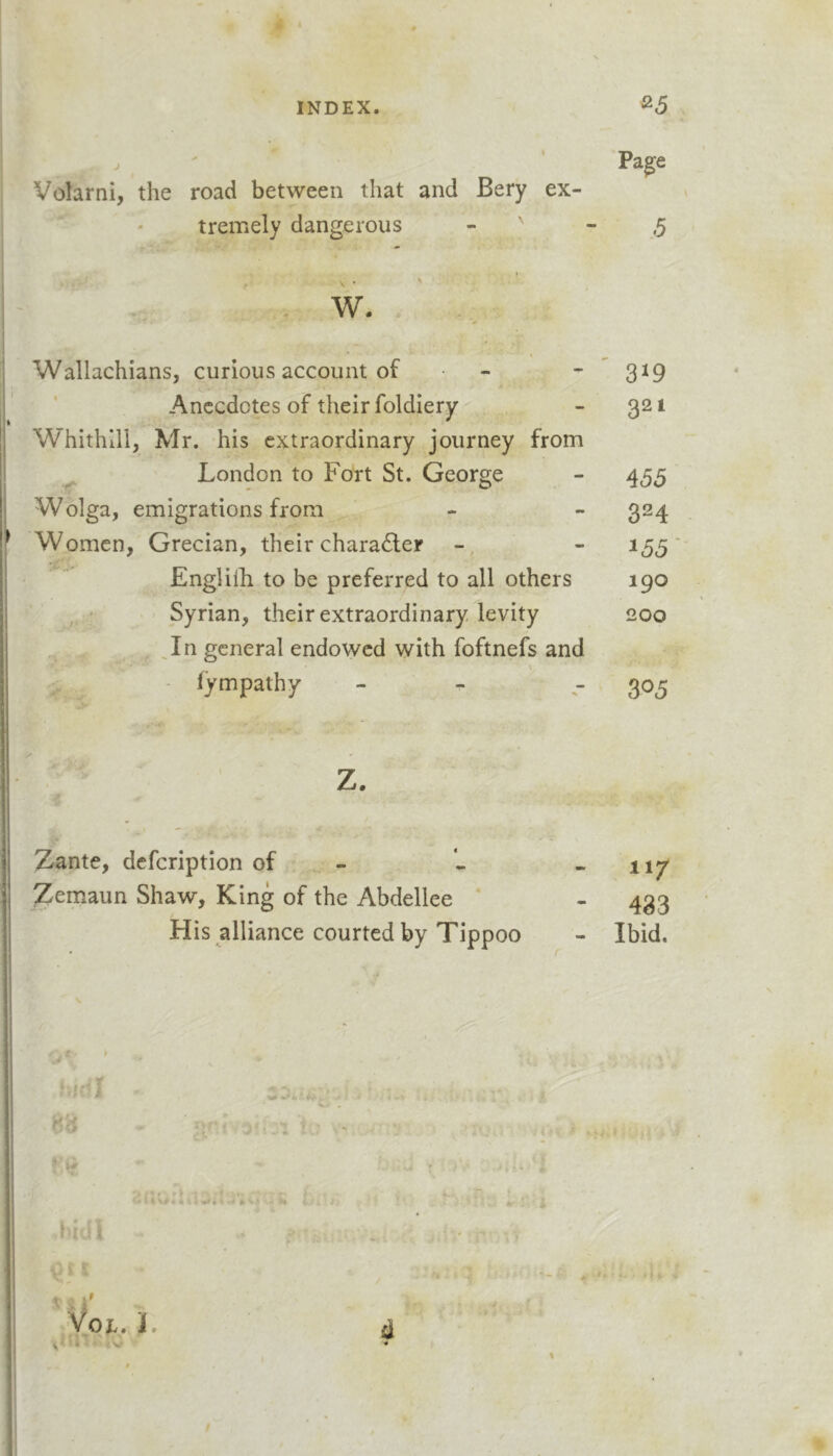 j ' Pa^e Volarni, the road between that and Bery ex- tremely dangerous - ' - .5 w. Wallachians, curious account of - - ^ 319 Anecdotes of their foldiery - 321 Whithlll, Mr. his extraordinary journey from ^ London to Fort St. George - 455 Wolga, emigrations from - - 324 Women, Grecian, their character - 155 Engliili to be preferred to all others 190 • ' Syrian, their extraordinary levity 200 _In general endowed with foftnefs and - fympathy - - - 305 Zante, defeription of : - Zemaun Shaw, King of the Abdellee * His alliance courted by Tippoo 117 483 Ibid. '' ^ - *♦ ■ 'I VOE. J. i