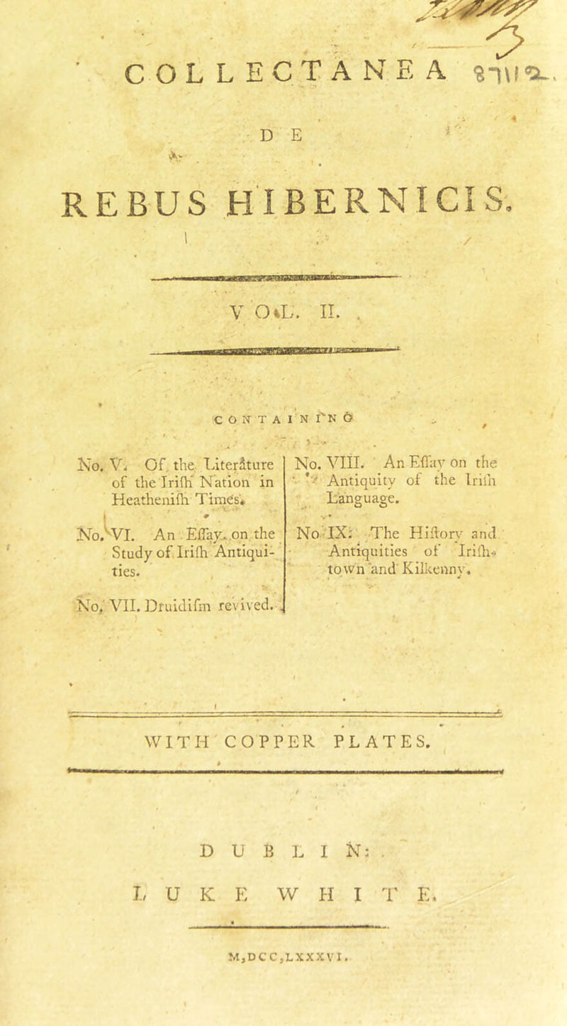 CASTS'' . i - <> COLLECTANEA suit*-. D E ' . REBUS HI BERN! CIS. V O vL. II. . C O N T A I N TN 6 No. V. Of. the Literdture of the Irifh’ Nation in Heathenifh Times* t . . *•’ NocVL An Eflay, on the Study of Irifh Antiqui- ties. . ■* * .. No. VII. Druidifm revived. . No. VIII. An Effay on the ' * ' Antiquity of the Irilh Language. No IX: The Hiftory and Antiquities of Irilh-- town 'and Kilkenny. WITH COPPER PLATES. DUBLIN:. I, U K E W H I T E* M,DCC,LXXXVI.