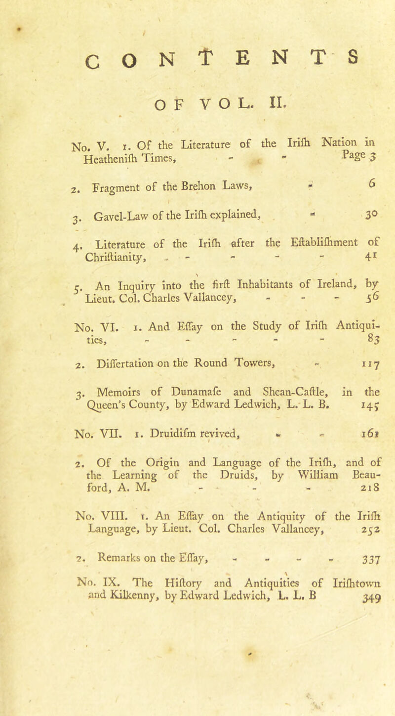 / CONTENT S OF VOL. II. No. V. r. Of the Literature of the Irifh Nation in Heathenifh Times, - - ^aSe 3 2. Fragment of the Brehon Laws, - 6 3. Gavel-Law of the Irifh explained, - 30 4. Literature of the Irifh after the Eftablifhment of Chriftianity, - - - 4r \ • 5. An Inquiry into the firft Inhabitants of Ireland, by Lieut. Col. Charles Vallancey, 56 No. YI. x. And EBay on the Study of Irifh Antiqui- ties, - - - 83 2. Diflfertadon on the Round Towers, - 117 3. Memoirs of Dunamafe and Shean-Caftle, in the Queen’s County, by Edward Ledwich, L. L. B. 14 j No. VII. 1. Druidifm revived, » - 161 2. Of the Origin and Language of the Irifh, and of the Learning of the Druids, by William Beau- ford, A. M. - - - 218 No. VIII. x. An EBay on the Antiquity of the Irifh Language, by Lieut. Col. Charles Vallancey, 252 7. Remarks on the EBay, - - - - 337 \ No. IX. The Hiflory and Antiquities of Irifhtown and Kilkenny, by Edward Ledwich, L. L. B 349