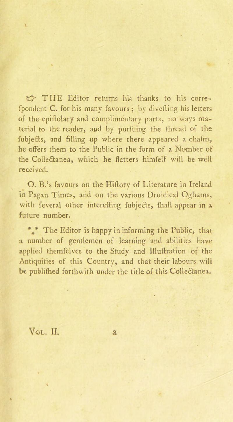 63“ THE Editor returns his thanks to his corre- fpondent C. for his many favours; by diverting his letters of the epiftolary and complimentary parts, no ways ma- terial to the reader, and by purfuing the thread of the fubjedts, and filling up where there appeared a chafm, he offers them to the Public in the form of a Number of the Collectanea, which he flatters himfelf will be well received. O. B.’s favours on the Hirtory of Literature in Ireland in Pagan Times, and on the various Druidical Oghams, with feveral other interefting fubjedts, fnall appear in a future number. %* The Editor is happy in informing the Public, that a number of gentlemen of learning and abilities have applied themfelves to the Study and Illuftration of the Antiquities of this Country, and that their labours will be publilhed forthwith under the title of this Colledtanea. Vql. II. a K