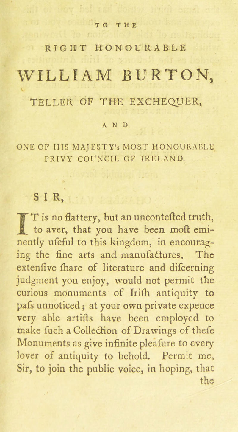 RIGHT HONOURABLE WILLIAM BURTON, TELLER OF THE EXCHEQUER, AND ONE OF HIS MAJESTY’S MOST HONOURABLE PRIVY COUNCIL OF IRELAND. S I R, IT is no flattery, but an uncontefted truth, to aver, that you have been moft emi- nently ufeful to this kingdom, in encourag- ing the fine arts and manufactures. The extenfive fhare of literature and difcerning judgment you enjoy, would not permit the curious monuments of Irifli antiquity to pafs unnoticed; at your own private expence very able artifts have been employed to make fuch a Collection of Drawings of thefe Monuments as give infinite pleafure to every lover of antiquity to behold. Permit me, Sir, to join the public voice, in hoping, that the