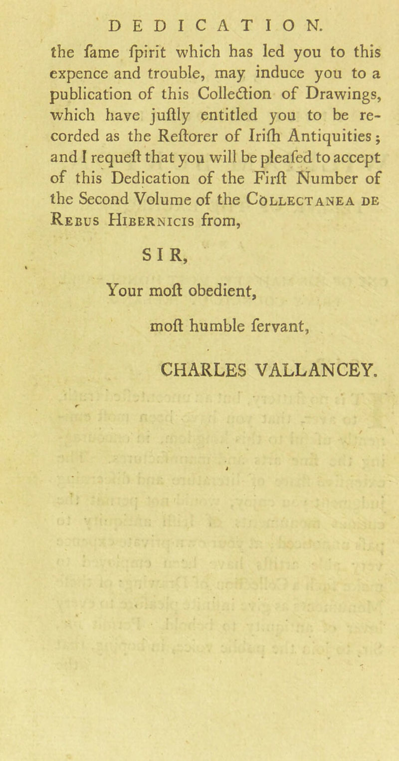 DEDICATION. the fame fpirit which has led you to this expence and trouble, may induce you to a publication of this Collection of Drawings, which have juftly entitled you to be re- corded as the Reftorer of Irifh Antiquities; and I requeft that you will be pleafed to accept of this Dedication of the Firft Number of the Second Volume of the Collectanea de Reeus Hibernicis from, SIR, Your molt obedient, molt humble fervant, CHARLES VALLANCEY.