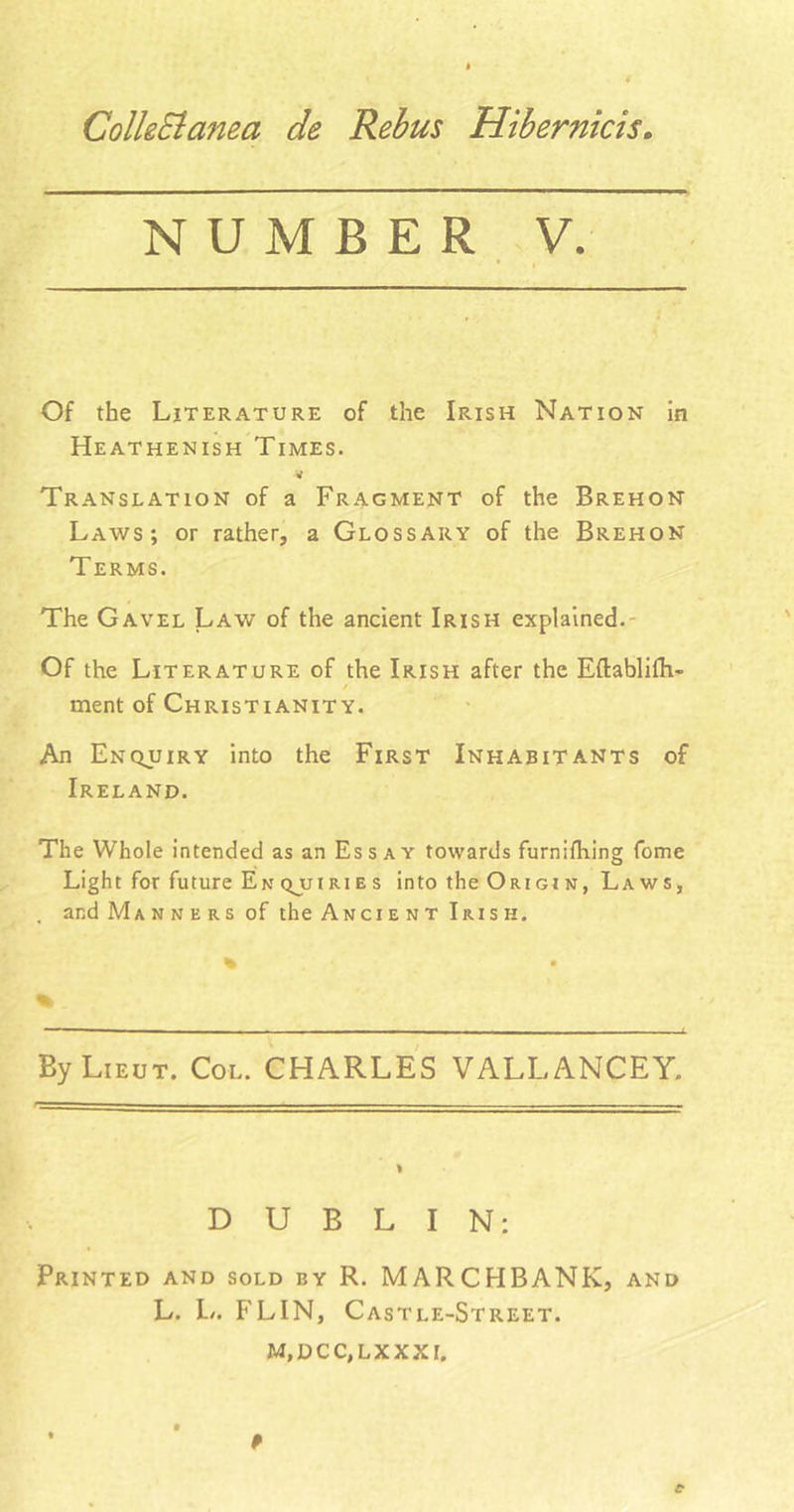 ColkElanea de Rebus Hibernicis. NUMBER Of the Literature of the Irish Nation in Heathenish Times. Translation of a Fragment of the Brehon Laws; or rather, a Glossary of the Brehon Terms. The Gavel Law of the ancient Irish explained. Of the Literature of the Irish after the Eftablifti- / ment of Christianity. An Enquiry into the First Inhabitants of Ireland. The Whole intended as an Ess ay towards furnifhing fome Light for future En qu i ri es into the Ori or n , Laws, , and Manners of the Ancient Irish. By Lieut. Col. CHARLES VALLANCEY. DUBLIN: Printed and sold by R. MARCHBANK, and L. L. FLIN, Castle-Street. M, DC C, LX XXI.