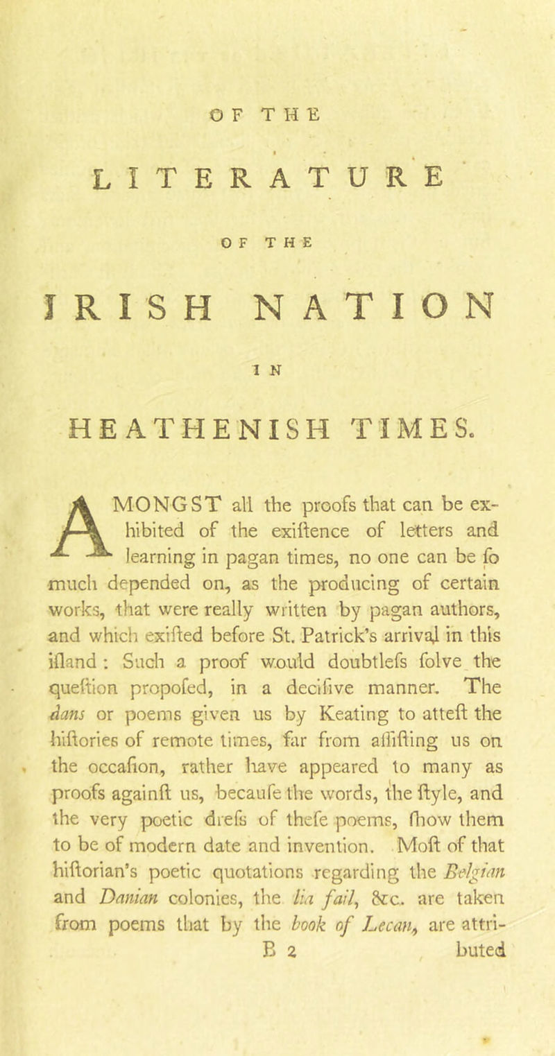 OF THE LITERATURE OF THE IRISH NATION I N HEATHENISH TIMES. AMONGST all the proofs that can be ex- hibited of the exigence of letters and learning in pagan times, no one can be fo much depended on, as the producing of certain works, that were really written by pagan authors, and which exifted before St. Patrick’s arrival in this ifland : Such a proof would doubtlefs folve the queltion propofed, in a decihve manner. The dans or poems given us by Keating to atteft the hiftories of remote times, Tar from alfifling us on the occafion, rather liave appeared to many as proofs againft us, becaufe the words, the ftyle, and the very poetic drefs of thefe poems, (how them to be of modern date and invention. Moft of that hiftorian’s poetic quotations regarding the Belgian and Danian colonies, the lux fail, Arc. are taken from poems that by the book of Lee an, are attri- B 2 buted