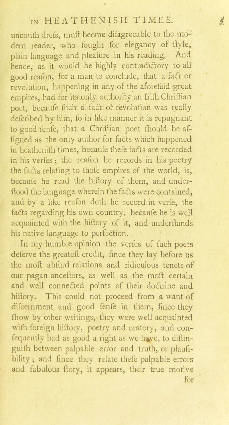 uncouth drefs, mull beome difagreeable to the mo- dern reader, who fought for elegancy of llyle, plain language and pleafure in his reading. And hence, as it would be highly contradictory to all good reafon, for a man to conclude, that a faCt or revolution, happening in any of the aforefaid great empires, had for its .only authority an Irifh Chriliian poet, becaufe fuclr a faCt of revolution was really defcribed by him, fo in like manner it is repugnant to good lenfe, that a Chriliian poet ftiould be af- figned as the only author for facts which happened in heathenifh times, becaufe thefe faCts are recorded in his verfes ; the reafon he records in his poetry the facts relating to thole empires of the world, is, becaufe he read the hiltory of them, and under- Hood the language wherein the faCts were contained, and by a like reafon doth he record in verfe, the faCts regarding his own country, becaufe he is well acquainted with the hiltory of it, and underltands his native language to perfection. In my humble opinion the verfes of fuch poets deferve the greatell credit, fince they lay before us the moll abfurd relations and ridiculous tenets of our pagan anceltors, as well as the moft certain and well connected points of their doCtrine and hiltory. This could not proceed from a want of difcernment and good fenfe in them, fince they fhow by other writings, they were well acquainted with foreign hiltory, poetry and oratory, and con- fequently had as good a right as we h%ve, to diltin- guifh between palpable error and truth, or piaufi- bility ; and fince they relate thefe palpable errors and fabulous ftory, it appears, their true motive for