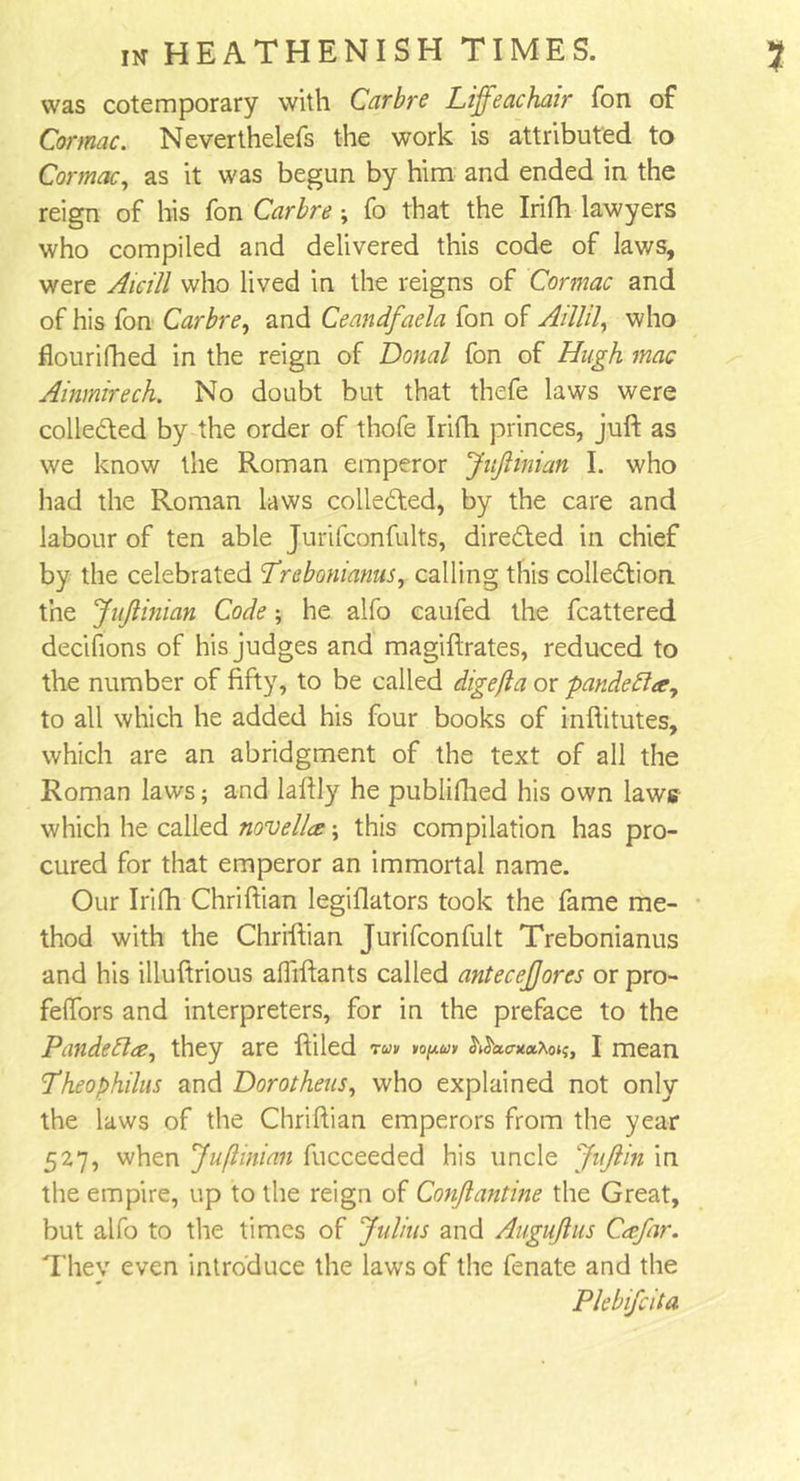 was cotemporary with Carbre Lifeachair fon of Comae. Neverthelefs the work is attributed to Comae, as it was begun by him and ended in the reign of his fon Carbre; fo that the Irifh lawyers who compiled and delivered this code of laws, were Aicill who lived in the reigns of Cormac and of his fon Carbre, and Ceandfaela fon of AMU, who flourifhed in the reign of Donal fon of Hugh mac Ainmirech. No doubt but that thefe laws were collected by the order of thofe Irifh princes, juft as we know the Roman emperor JitJHman I. who had the Roman laws collected, by the care and labour of ten able Jurifconfults, directed in chief by the celebrated Trebonianus, calling this collection the JuJlinian Code; he alfo caufed the fcattered decifions of his judges and magiftrates, reduced to the number of fifty, to be called digejla or pandecla, to all which he added his four books of inftitutes, which are an abridgment of the text of all the Roman laws; and laftly he publifhed his own laws which he called novella: \ this compilation has pro- cured for that emperor an immortal name. Our Irifh Chriftian legiflators took the fame me- thod with the Chriftian Jurifconfult Trebonianus and his illuftrious afliftants called antecejjores or pro- feffors and interpreters, for in the preface to the Pandebla, they are ftiled run io^uv ^aa-nx^;, I mean Theophilus and Dorotheas, who explained not only the laws of the Chriftian emperors from the year 527, when Juflinian fucceeded his uncle JuJlin in the empire, up to the reign of Conjlantme the Great, but alfo to the times of Julius and Augujlus Cafar. They even introduce the laws of the fenate and the Plebifcita