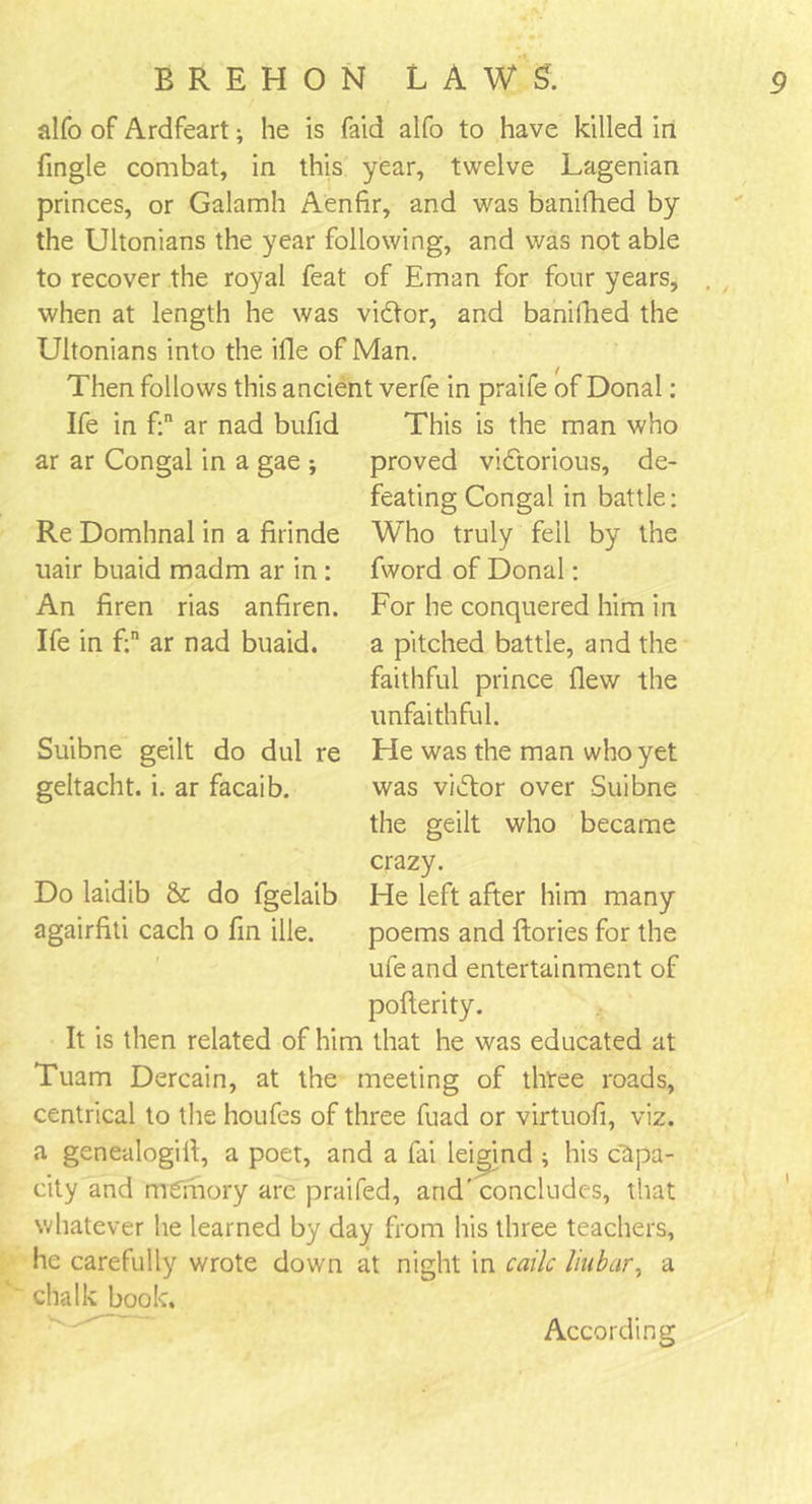 alfo of Ardfeart; he is Laid alfo to have killed in Tingle combat, in this year, twelve Lagenian princes, or Galamh Aenfir, and was banifhed by the Ultonians the year following, and was not able to recover the royal feat of Eman for four years, when at length he was viCtor, and banifhed the Ultonians into the ifle of Man. Then follows this ancient verfe in praife of Donal: Ife in f:n ar nad bufid This is the man who ar ar Congal in a gae ; proved victorious, de- feating Congal in battle: Who truly fell by the fword of Donal: For he conquered him in a pitched battle, and the faithful prince flew the unfaithful. He was the man who yet was v/Ctor over Suibne the geilt who became crazy. He left after him many poems and ftories for the ufe and entertainment of pofterity. It is then related of him that he was educated at Tuam Dercain, at the meeting of three roads, centrical to the houfes of three fuad or virtuofi, viz. a genealogifl, a poet, and a fai leigind ; his capa- city and memory are praifed, and' concludes, that whatever he learned by day from his three teachers, he carefully wrote down at night in caile liubar, a chalk book. Re Domhnal in a firinde uair buaid madm ar in : An firen rias anfiren. Ife in f;n ar nad buaid. Suibne geilt do dul re geltacht. i. ar facaib. Do laidib &amp; do fgelaib agairfiti each o fin die. According