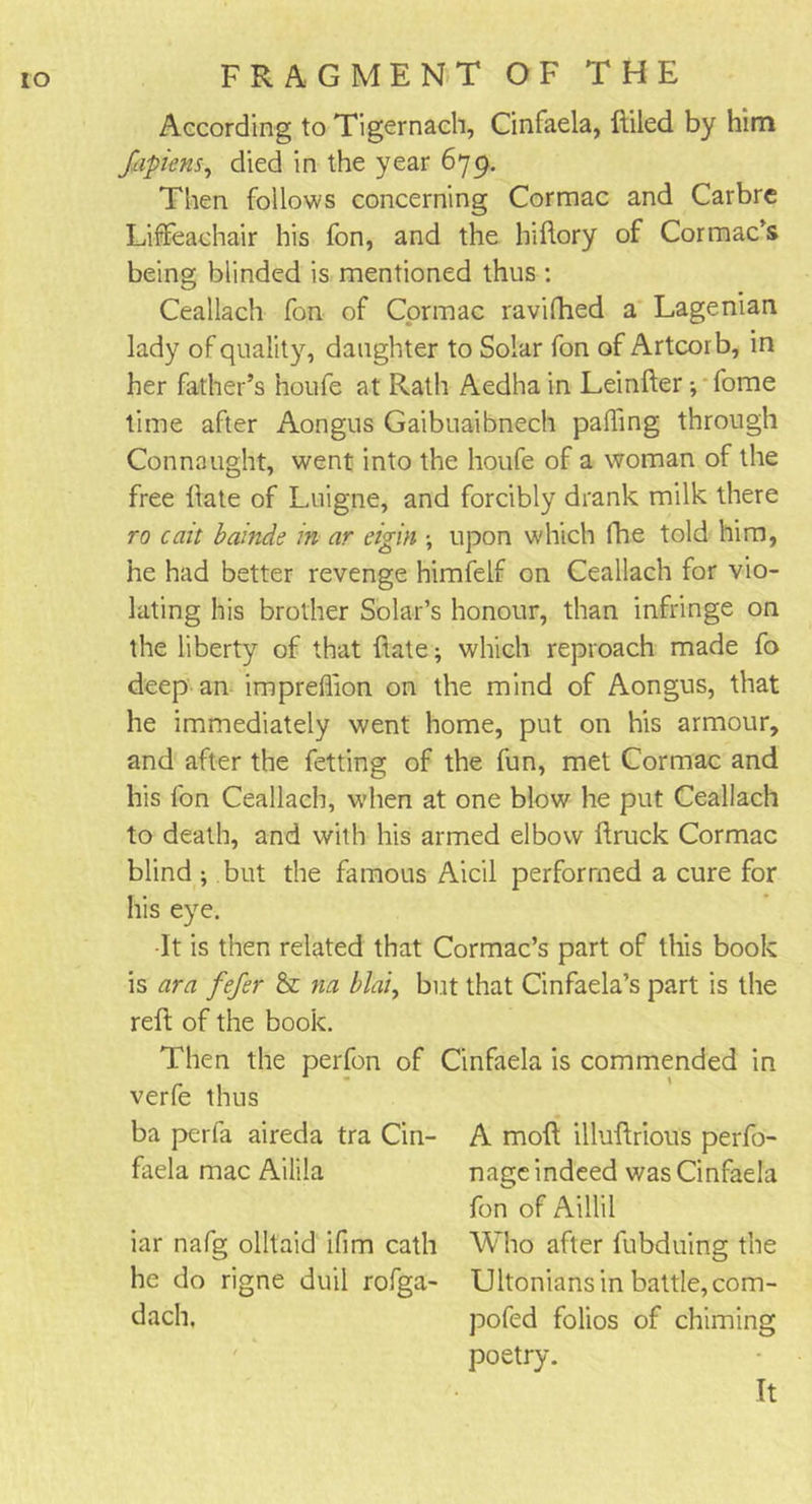 According to Tigernach, Cinfaela, ftiled by him fapienSy died in the year 679. Then follows concerning Cormac and Carbre Lififeachair his fon, and the hiftory of Cormac’s being blinded is mentioned thus : Ceallach fon of Cormac ravifhed a Lagenian lady of quality, daughter to Solar fon of Artcorb, in her father’s houfe at Rath Aedha in Leinfter ; fome time after Aongus Gaibuaibnech palling through Connaught, went into the houfe of a woman of the free Hate of Luigne, and forcibly drank milk there ro cait bainde in ar etgin •, upon which Hie told him, he had better revenge himfelf on Ceallach for vio- lating his brother Solar’s honour, than infringe on the liberty of that ftate; which reproach made fo deep an impreflion on the mind of Aongus, that he immediately went home, put on his armour, and after the fetting of the fun, met Cormac and his fon Ceallach, when at one blow he put Ceallach to death, and with his armed elbow ftruck Cormac blind ; but the famous Aicil performed a cure for his eye. •It is then related that Cormac’s part of this book is ara fefer 8c na blai, but that Cinfaela’s part is the reft of the book. Then the perfon of Cinfaela is commended in verfe thus ba perfa aireda tra Cin- A moll illuftrious perfo- faela mac Ailila nage indeed was Cinfaela fon of Aillil iar nafg olltaid ifim cath Who after fubduing the he do rigne duil rofga- Ultonians in battle,com- dach, pofed folios of chiming poetry. It