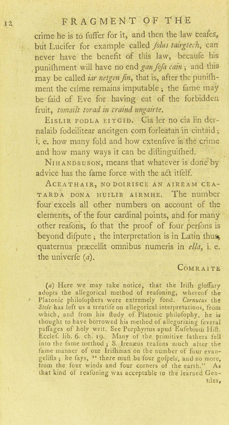 crime he is to fuffer for it, and then the law ceafes, but Lucifer for example called Joins tairgtech, can never have the benefit of this law, becaufe his punifhment will have no end gan Jofa cain ; and this may be called iar netgen Jin, that is, after the punifh- ment the crime remains imputable ; the fame may beTaid of Eve for having eat of the forbidden fruit, tomailt torad in craind ungairte. Eislir fodla eitgid. Cia ler no cia lin der- nalaib fodeilitear aneitgen com forleatan in cintaid; i. e. how many fold and how extenfive is the crime and how many ways it can be diftinguifhed. Ni hands us on, means that whatever is done by advice has the fame force with the adt itfelf. Aceathair, nodoirisce an aiream cea- tarda dona huilib airmhe. The number four excels all other numbers on account of the elements, of the four cardinal points, and for many other reafons, fo that the proof of four perfons is beyond difpute * the interpretation is in Latin thus* quaternus praecellit omnibus numeris in elld, i. e. the univerfe (a). Comraite (a) Here we may take notice, that the Irifli gloflary adopts the allegorical method of reafoning, whereof the Platonic philofophers were extremely fond. Cornuius the Stoic has left us a treatifeon allegorical interpretations, from which, and from his ftudy of Platonic philofophy, he is thought to have borrowed his method of allegorizing feveral paflages of holy writ. See Porphyrius apud Eufebiutu Hid. Ecclef. lib. 6. ch. 19. Many of the primitive fathers fell into the fame method j S. Irenxus reafons much after the fame manner of our Irifhman on the number of four evan- gelifts ; he fays, “ there mull be four gofpels', and no more, lrom the four winds and four corners of the earth.” As that kind of reafoning was acceptable to the learned Gen- tiles,