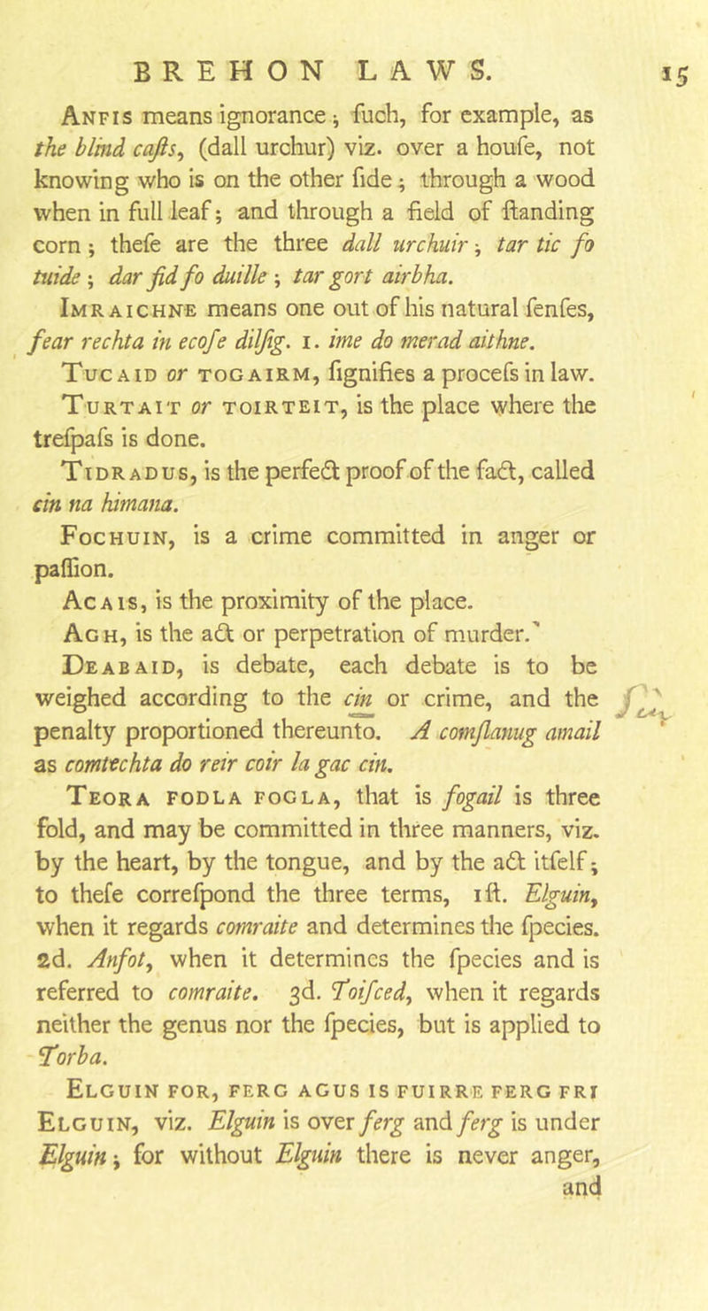 55 Anfis means ignorance ; fuch, for example, as the blind cafis, (dall urchur) viz. over a houfe, not knowing who is on the other fide; through a wood when in full leaf; and through a field of handing corn; thefe are the three dall urchuir; tar tic fo tuide ; dar fid fo duille ; tar gort airbha. Imraichne means one out of his natural fenfes, fear rechta in ecofe dilfg. i. ime do merad aithne. Tucaid or togairm, fignifies a procefs in law. Turtait or toirteit, is the place where the trefpafs is done. Ti dr ad us, is the perfed proof of the fad, called cin na himana. Foehuin, is a crime committed in anger or paflion. Ac a is, is the proximity of the place. Agh, is the ad or perpetration of murder.' Deabaid, is debate, each debate is to be weighed according to the cm. or crime, and the penalty proportioned thereunto. A comflanug amail as comtechta do reir coir la gac cin. Teora fodla fogla, that is fogail is three fold, and may be committed in three manners, viz. by the heart, by the tongue, and by the ad itfelf; to thefe correfpond the three terms, ift. Elguiny when it regards comraite and determines the fpecies. 2d. Anfoty when it determines the fpecies and is referred to comraite. 3d. Eoifced, when it regards neither the genus nor the fpecies, but is applied to forba. Elguin for, ferg agus is fuirre ferg fri Elguin, viz. Elguin is over ferg and ferg is under Elguin; for without Elguin there is never anger, and