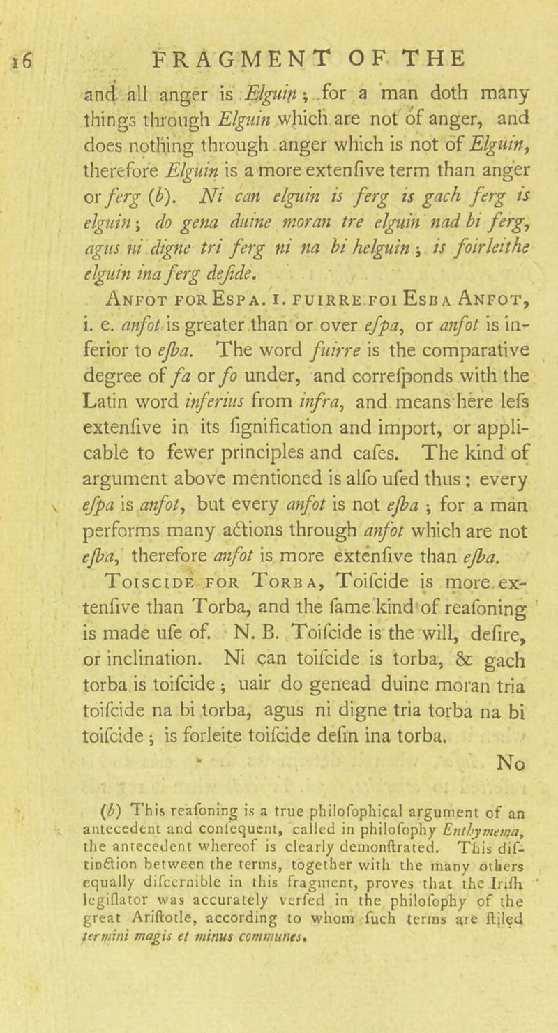 and all anger is Elguin; for a man doth many things through Elguin which are not of anger, and does nothing through anger which is not of Elguin, therefore Elguin is a more extenfive term than anger or ferg (b). Ni can elguin is ferg is gach ferg is elguin; do gena duine moran tre elguin nad bi ferg, agus ni digne tri ferg ni na bi helguin ; is foirleithe elguin inaferg defide. AnFOT FOrEsPA. I. FUIRRE FOI EsBA ANFOT, i. e. anfot is greater than or over efpa, or anfot is in- ferior to ejba. The word fuirre is the comparative degree of fa or fo under, and correfponds with the Latin word inferius from infra, and means here lefs extenfive in its fignification and import, or appli- cable to fewer principles and cafes. The kind of argument above mentioned is alfo ufed thus : every v efpa is anfot, but every anfot is not ejba ; for a man performs many actions through anfot which are not ejba, therefore anfot is more extenfive than ejba. Toiscide for Torba, Toifcide is more ex- * tenfive than Torba, and the fame kind of reafoning is made ufe of. N. B. Toifcide is the will, defire, or inclination. Ni can toifcide is torba, &amp; gach torba is toifcide ; uair do genead duine moran tria toifcide na bi torba, agus ni digne tria torba na bi toifcide ; is forleite toifcide defin ina torba. * ■ No (b) This reafoning is a true philofophical argument of an antecedent and conlequent, called in philofophy Enthymenfa, the antecedent whereof is clearly demonftrated. This dif- tin&amp;ion between the terms, together with the many others equally difcernible in this fragment, proves that the IrifK legiflator was accurately verfed in the philofophy of the great Ariftotle, according to whom fuch terms are ftiled termini magis et minus communes.