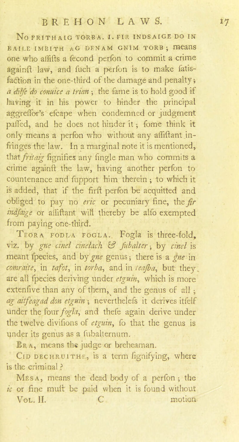!7 E R E H O N LAWS. No FRITHAIG TORBA. I. FIR INDSAIGE DO IN KAILE IMBITH AC DF.NAM GNIM TORB ; means one who alfifts a fecond perfon to commit a crime againft lav/, and fuch a perfon is to make fatis- fadlion in the one-third of the damage and penalty; a ditfe do cornice a trian ; the fame is to hold good if having it in his power to hinder the principal aggrefibr’s efcape when condemned or judgment palled, and he does not hinder it; fome think it only means a perfon who without any alTiflant in- fringes the law. In a marginal note it is mentioned, that fritaig fignifies any fingle man who commits a crime againft the law, having another perfon to countenance and fupport him therein ; to which it is added, that if the firft perfon be acquitted and obliged to pay no eric or pecuniary fine, the fir indfaige or alliftant will thereby be alfo exempted from paying one-third. Teora fodla fogla. Fogla is three-fold, viz. by gne duel cine lack & fab alter ■ by cine l is meant fpecies, and by gne genus* there is a gne in comrade, in tafot, in torba, and in leafba, but they are all fpecies deriving under etguin, which is more extenfive than any of them, and the genus of all * ag aitfeagad don etguin * neverthelefs it derives itfelf under the {owe fogla, and thefe again derive under the twelve divifions of etguin, fo that the genus is under its genus as a fubalternum. Bra, means the judge or breheaman. Cid dechru 1 the, is a term fignifying, where is the criminal ? Mesa, means the dead body of a perfon ; the ic or fine mult be paid when it is found without Vol. II. C motion