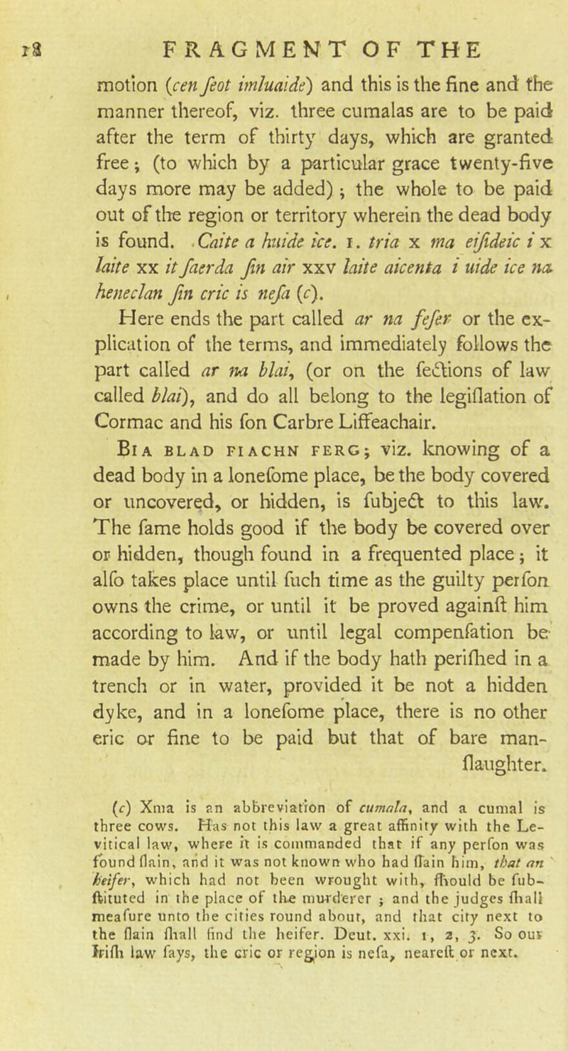 motion {cen feat imluaide) and this is the fine and the manner thereof, viz. three cumalas are to be paid after the term of thirty days, which are granted free; (to which by a particular grace twenty-five days more may be added); the whole to be paid out of the region or territory wherein the dead body is found. Caite a huide ice. i. tria x ma eifideic i x laite xx it faerda fin air xxv laite aicenta i uide ice no. heneclan fin cric is nefa (c). Here ends the part called ar na fefer or the ex- plication of the terms, and immediately follows the part called ar na blai, (or on the fedVions of law called blai), and do all belong to the legifiation of Cormac and his fon Carbre Liffeachair. Bia blad fiachn ferg; viz. knowing of a dead body in a lonefome place, be the body covered or uncovered, or hidden, is fubjedt to this law. The fame holds good if the body be covered over or hidden, though found in a frequented place; it alfo takes place until fuch time as the guilty perfon owns the crime, or until it be proved againft him according to law, or until legal compenfation be' made by him. And if the body hath perifhed in a trench or in water, provided it be not a hidden dyke, and in a lonefome place, there is no other eric or fine to be paid but that of bare man- flaughter. (&lt;r) Xma is an abbreviation of cumala, and a cumal is three cows. Has not this law a great affinity with the Le- vitical law, where it is commanded that if any perfon was found (lain, and it was not known who had (Tain him, that an heifer, which had not been wrought with, fliould be fub- ftituted in the place of the murderer ; and the judges fliall meafure unto the cities round about, and that city next to the flain fhall find the heifer. Deut. xxi. i, 2, 3. So ous Irifli law fays, the cric or region is nefa, neareft or next.