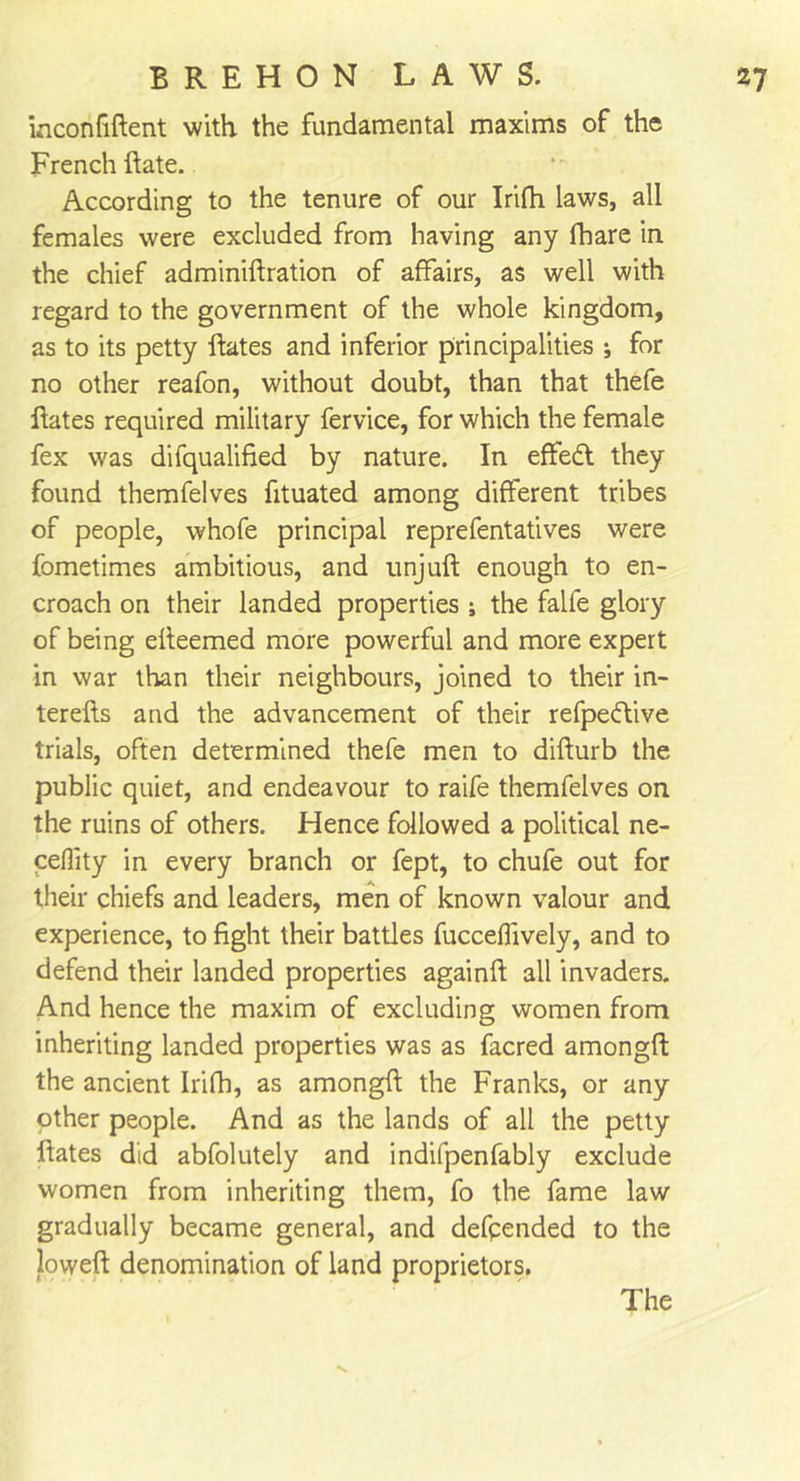 inconfiftent with, the fundamental maxims of the French hate. According to the tenure of our Irifh laws, all females were excluded from having any fhare in the chief adminiftration of affairs, as well with regard to the government of the whole kingdom, as to its petty hates and inferior principalities ; for no other reafon, without doubt, than that thefe hates required military fervice, for which the female fex was difqualified by nature. In effedt they found themfelves fituated among different tribes of people, whofe principal reprefentatives were fometimes ambitious, and unjuh enough to en- croach on their landed properties j the falfe glory of being eheemed more powerful and more expert in war than their neighbours, joined to their in- terehs and the advancement of their refpedlive trials, often determined thefe men to dihurb the public quiet, and endeavour to raife themfelves on the ruins of others. Hence followed a political ne- ceflity in every branch or fept, to chufe out for their chiefs and leaders, men of known valour and experience, to fight their battles fucceffively, and to defend their landed properties againh all invaders. And hence the maxim of excluding women from inheriting landed properties was as facred amongft the ancient Irifh, as amongfl the Franks, or any other people. And as the lands of all the petty hates did abfolutely and indifpenfably exclude women from inheriting them, fo the fame law gradually became general, and defpended to the loweft denomination of land proprietors.