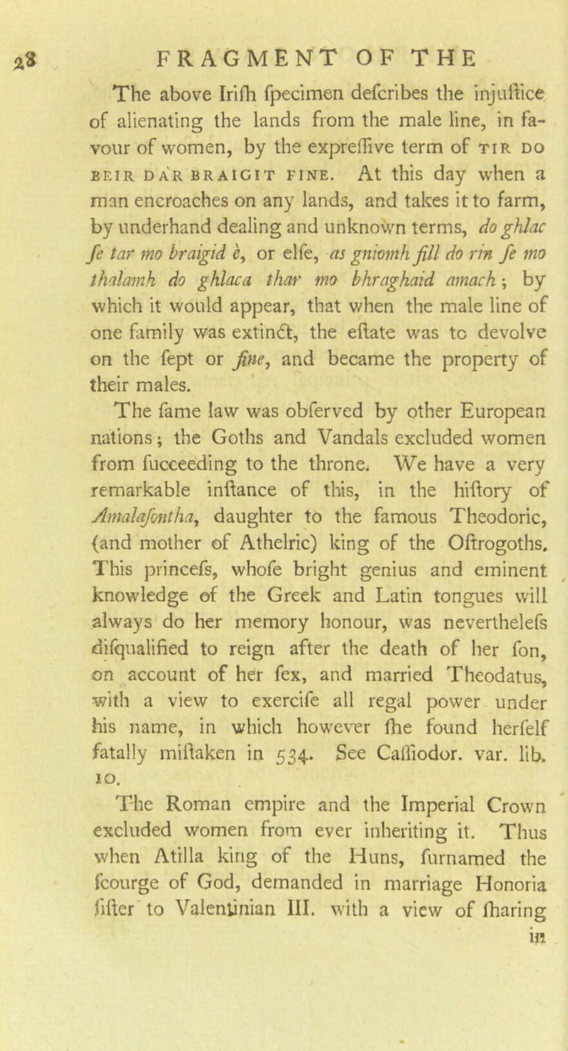 The above Irifh fpecimen defcribes the injuftice of alienating the lands from the male line, in fa- vour of women, by the expreffive term of tir do beir dar braigit fine. At this day when a man encroaches on any lands, and takes it to farm, by underhand dealing and unknown terms, doghlac fe tar mo braigid e, or elfe, as gn 'iomh fill do rin fe mo thalamh do ghlaca thar mo bhraghaid amach; by which it would appear, that when the male line of one family was extindt, the eftate was to devolve on the fept or fine, and became the property of their males. The fame law was obferved by other European nations; the Goths and Vandals excluded women from fucceeding to the throne. We have a very remarkable inftance of this, in the hiftory of Amalajontha, daughter to the famous Theodoric, (and mother of Athelric) king of the Oltrogoths. This princefs, whofe bright genius and eminent knowledge of the Greek and Latin tongues will always do her memory honour, was neverthelefs difqualified to reign after the death of her fon, on account of her fex, and married Theodatus, with a view to exercife all regal power under his name, in which however fhe found herfelf fatally miftaken in 534. See Cafliodor. var. lib. 10. The Roman empire and the Imperial Crown excluded women from ever inheriting it. Thus when Atilla king of the Huns, furnamed the fcourge of God, demanded in marriage Honoria filler to Valentinian III. with a view of fharing in