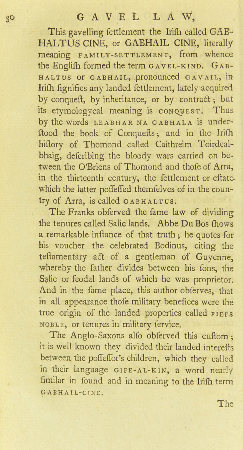 This gavelling fettlement the Irifh called GAB- HALTUS CINE, or GAEHAIL CINE, literally meaning family-settlement, from whence the Englifh formed the term gavel-kind. Gab- haltus or gabhail, pronounced gavail, in Irifh fignifies any landed fettlement, lately acquired by conqueft, by inheritance, or by contract; but its etymologycal meaning is conquest. Thus by the words leabharna gabhala is under- ftood the book of Conquefts; and in the Irifh hiftory of Thomond called Caithreim Toirdeal- bhaig, defcribing the bloody wars carried on be- tween the O’Briens of Thomond and thofe of Arra, in the thirteenth century, the fettlement or eftate- which the latter pofTeffed themfelves of in the coun- try of Arra, is called gabhaltus. The Franks obferved the fame law of dividing the tenures called Salic lands. Abbe Du Bos fhows a remarkable inftance of that truth ; he quotes for his voucher the celebrated Bodinus, citing the teflamentary adt of a gentleman of Guyenne, whereby the father divides between his fons, the Salic or feodal lands of which he was proprietor. And in the fame place, this author obferves, that in all appearance thofe military benefices were the true origin of the landed properties called fiefs noble, or tenures in military fervice. The Anglo-Saxons alfo obferved this cuftom ; it is well known they divided their landed interefts between the poffeffoi’s children, which they called in their language cife-al-kin, a word nearly fimilar in found and in meaning to the Irifh term cabhail-cine.