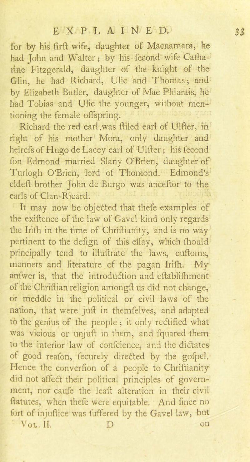 for by his firft wife, daughter of Macnamara, he had John and Walter; by his fecond wife Catha- rine Fitzgerald, daughter of the knight of the Glin, he had Richard, Ulic and Thorilas; and by Elizabeth Butler, daughter of Mae Phiarais, he had Tobias and Ulic the younger, without men- tioning the female offspring. Richard the red earl .was ftiled earl of Ulfter, in right of his mother Mora, only daughter and heirefs of Hugo de Lacey earl of Ulfter; his fecond fon Edmond married Slany O’Brien, daughter of Turlogh O’Brien, lord of Thomond. Edmond’s eldeft brother John de Burgo was anceftor to the earls of Clan-Ricard. It may now be objedited that thefe examples of the exiftence of the law of Gavel kind only regards the Irifh in the time of Chriftianity, and is no way pertinent to the defign of this effay, which fhould principally tend to illuftrate the laws, cuftoms, manners and literature of the pagan Irifh. My anfwer is, that the introdudtion and eftablifhment of the Chriftian religion amongftus did not change, or meddle in the political or civil laws of the nation, that were juft in themfelves, and adapted to the genius of the people; it only rectified what was vicious or unjuft in them, and fquared them to the interior law of confcience, and the didftates of good reafon, fecurely directed by the gofpel. Hence the converfion of a people to Chriftianity did not affedd their political principles of govern- ment, nor caufe the leaft alteration in their civil ftatutes, v/hen thefe were equitable. And fince no fort of injuftice was fuffered by the Gavel law, but Vol. II. D on