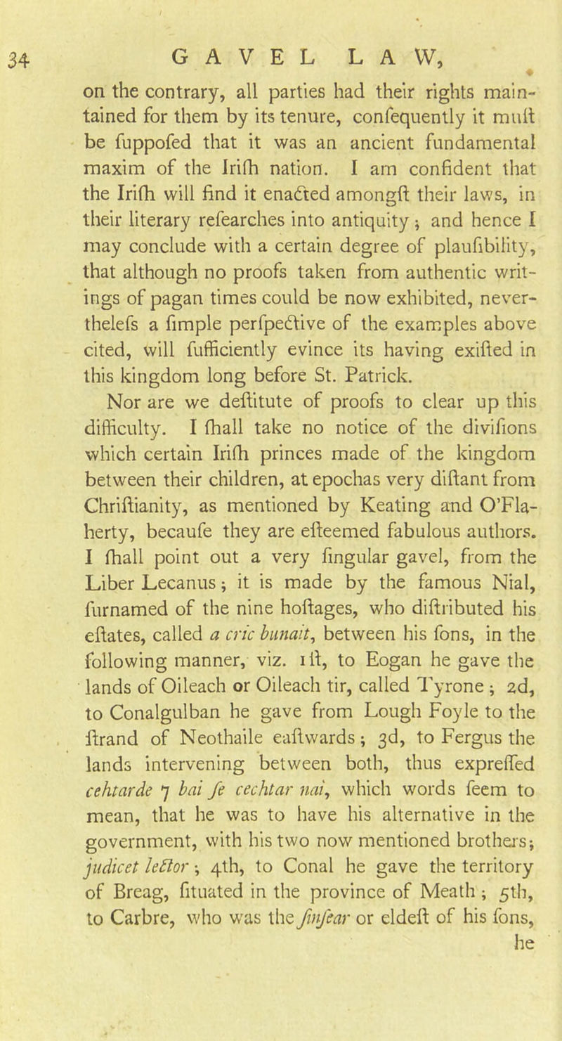 ♦ on the contrary, all parties had their rights main- tained for them by its tenure, confequently it mult be fuppofed that it was an ancient fundamental maxim of the Irifh nation. I am confident that the Irifh will find it enacted amongft their laws, in their literary refearches into antiquity; and hence I may conclude with a certain degree of plaufibility, that although no proofs taken from authentic writ- ings of pagan times could be now exhibited, never- thelefs a fimple perfpeftive of the examples above cited, will fufficiently evince its having exifted in this kingdom long before St. Patrick. Nor are we deftitute of proofs to clear up this difficulty. I fhall take no notice of the divifions which certain Irifh princes made of the kingdom between their children, at epochas very diflant from Chriftianity, as mentioned by Keating and O’Fla- herty, becaufe they are eiteemed fabulous authors. I fhall point out a very fingular gavel, from the Liber Lecanus; it is made by the famous Nial, furnamed of the nine hoftages, who diftributed his efiates, called a cric bunait, between his fons, in the following manner, viz. ill, to Eogan he gave the lands of Oileach or Oileach tir, called Tyrone ; 2d, to Conalgulban he gave from Lough Foyle to the Brand of Neothaile eaftwards; 3d, to Fergus the lands intervening between both, thus exprelTed cehtarde 7 bai fe cechtar nai, which words feem to mean, that he was to have his alternative in the government, with his two now mentioned brothers; judicet lettor; 4th, to Conal he gave the territory of Breag, fituated in the province of Meath ; 5th, to Carbre, who was the finfear or eldell: of his fons, he