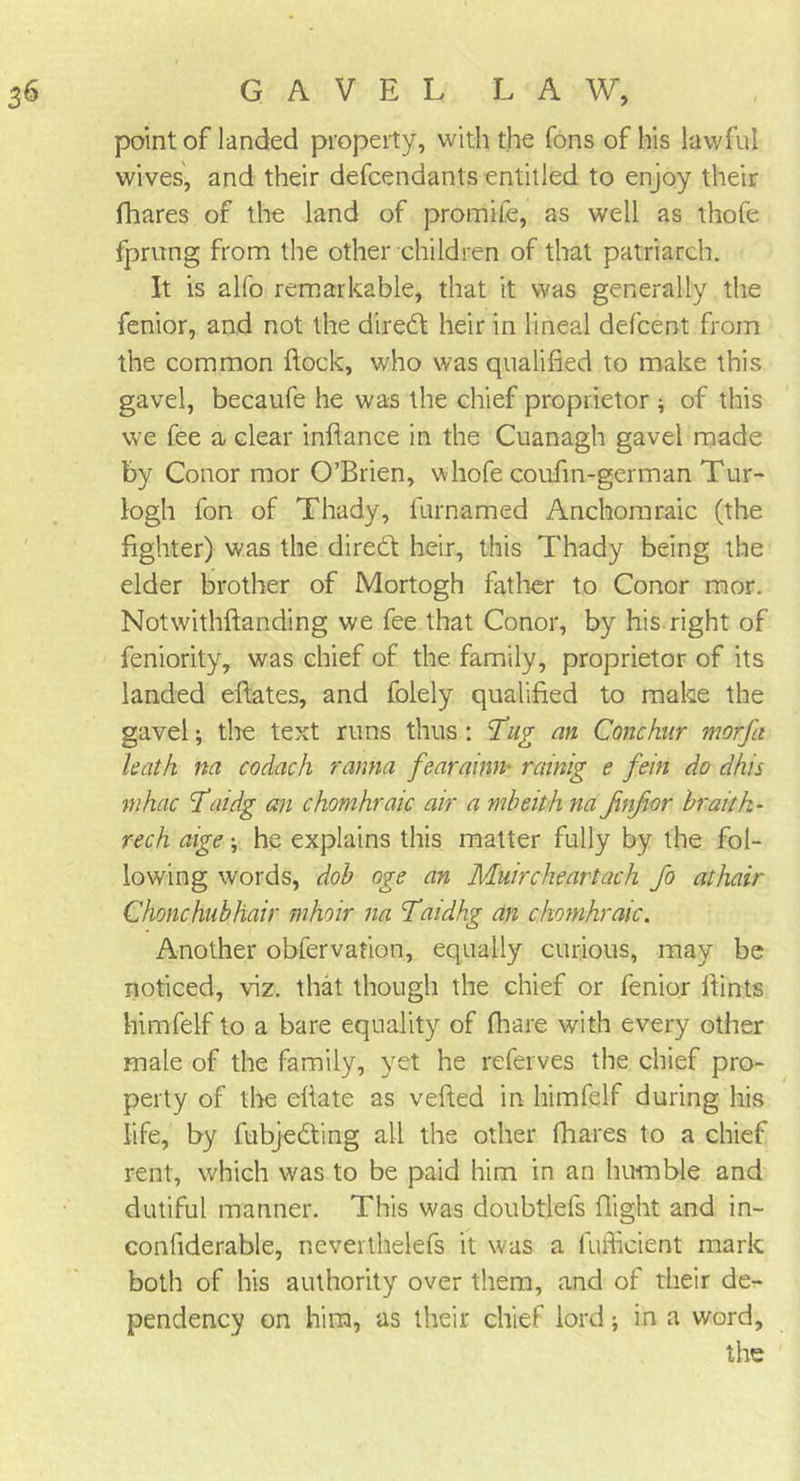point of landed property, with the Tons of his lawful wives, and their defcendants entitled to enjoy their fhares of the land of promife, as well as thofe fprung from the other children of that patriarch. It is alfo remarkable, that it was generally the fenior, and not the dired heir in lineal defcent from the common flock, who was qualified to make this gavel, becaufe he was the chief proprietor * of this we fee a clear infiance in the Cuanagh gavel made by Conor mor O’Brien, whofe coufin-german Tur- logh fon of Thady, furnamed Anchomraic (the fighter) was the dired heir, this Thady being the elder brother of Mortogh father to Conor mor. Notwithftanding we fee that Conor, by his right of feniority, was chief of the family, proprietor of its landed eftates, and folely qualified to make the gavel; the text runs thus : Tug an Conchur morfa hath m codach ranna fearainn■ rctinig e fein do dhis mkac Taidg an chomhraic air a mbeith na Jinfior hr ait fi- re ch aige \ he explains this matter fully by the fol- lowing words, dob oge an Muircheartach fo athair Chonchubhair mhoir na Taidhg an chomhraic. Another obfervation, equally curious, may be noticed, viz. that though the chief or fenior flints himfelf to a bare equality of (hare with every other male of the family, yet he referves the chief pro- perty of the efiate as vefted in himfelf during his life, by fubjeding all the other fhares to a chief rent, which was to be paid him in an humble and dutiful manner. This was doubtlefs flight and in- confiderable, neverthelefs it was a lufficient mark both of his authority over them, and of their de- pendency on him, as their chief lord; in a word, the