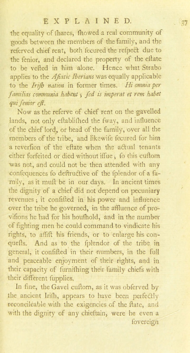 the equality of ffiares, fhowed a real community of goods between the members of the family, and the referved chief rent, both fecured the refpedt due to the fenior, and declared the property of the elf ate to be veiled in him alone. Hence what Strabo applies to the Afiatic Iberians was equally applicable to the Irijh nation in former times. Hi omnia per familias commnnia habent fed is imperat et rem habet qui fenior eft. Now as the referve of chief rent on the gavelled lands, not only edablifhed the fway, and influence of the chief lord, or head of the family, over all the members of the tribe, and like wife fecured for him a reverfion of the edate when the adtu-al tenants either forfeited or died without ilfue ^ fo this cudom was not, and could not be then attended with any confequences fo deftrudtive of the fplendor of a fa- mily, as it muff be in our days. In ancient times the dignity of a chief did not depend on pecuniary revenues ; it confided in his power and influence over the tribe he governed, in the affluence of pro- vifions he had for his hotifhold, and in the number of fighting men he could command to vindicate his rights, to afliff his friends, or to enlarge his con- queffs. And as to the fplendor of the tribe in general, it confided in their numbers, in the full and peaceable enjoyment of their rights, and in their capacity of furnifhing their family chiefs with their different fupplies. In fine, the Gavel cuflom, as it was obferved by the ancient Irifh, appears to have been perfectly reconcileable with the exigencies of the date, and with the dignity of any chieftain, were he even a fovereigri