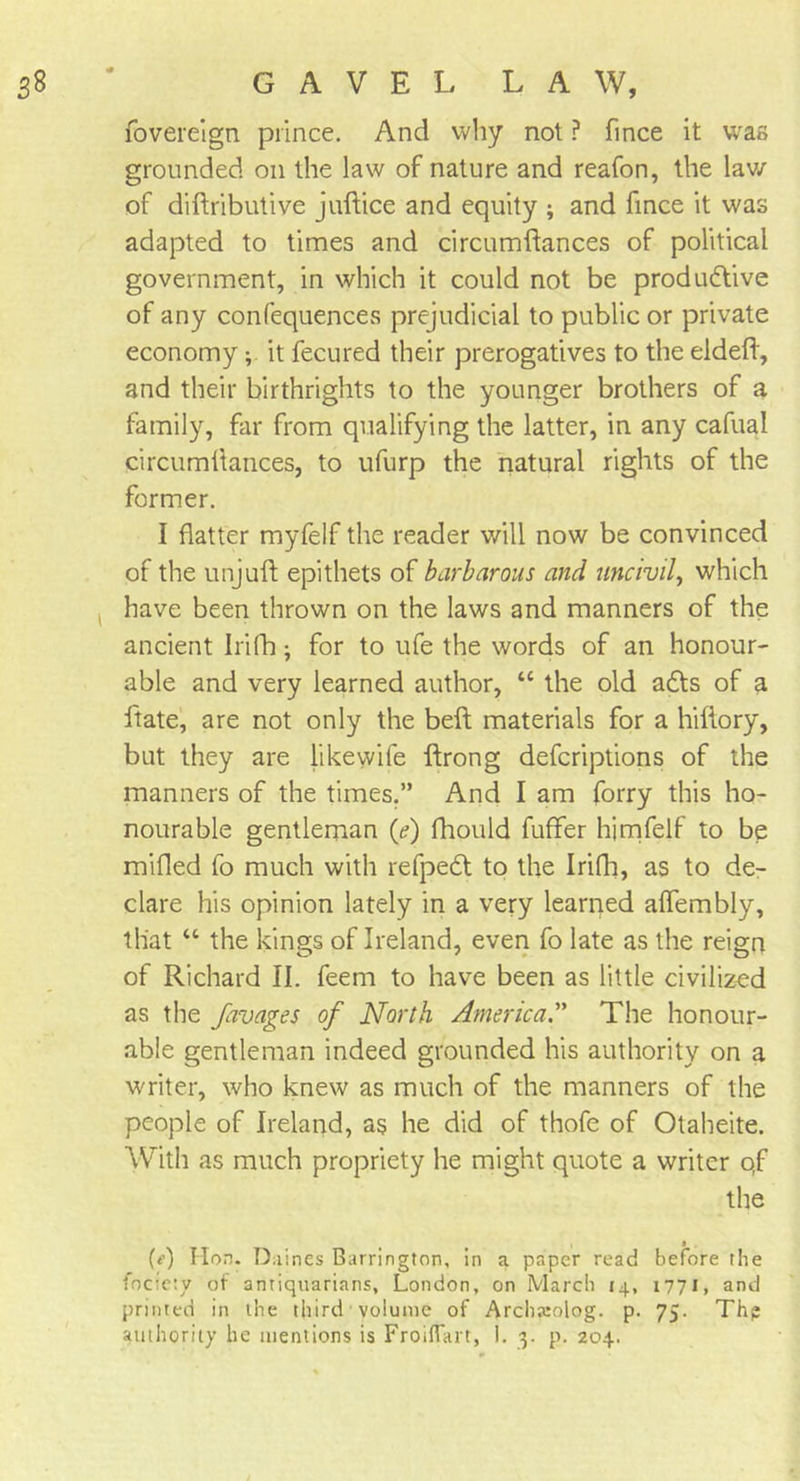 fovereign prince. And why not ? fince it was grounded on the law of nature and reafon, the lav/ of diftributive juftice and equity ; and fince it was adapted to times and circumftances of political government, in which it could not be productive of any confequences prejudicial to public or private economy ; it fecured their prerogatives to the eldeft, and their birthrights to the younger brothers of a family, far from qualifying the latter, in any cafual circumftances, to ufurp the natural rights of the former. I flatter myfelf the reader will now be convinced of the unjuft epithets of barbarous and uncivil, which have been thrown on the laws and manners of the ancient Irifh; for to ufe the words of an honour- able and very learned author, “ the old aCts of a ftate, are not only the beft materials for a hiftory, but they are like wife ftrong defcriptions of the manners of the times.” And I am forry this ho- nourable gentleman (e) fhould fuffer himfelf to be milled fo much with refpedt to the Irifh, as to de- clare his opinion lately in a very learned affembly, that “ the kings of Ireland, even fo late as the reign of Richard II. feem to have been as little civilized as the favages of North AmericaThe honour- able gentleman indeed grounded his authority on a writer, who knew as much of the manners of the people of Ireland, as he did of thofe of Otaheite. With as much propriety he might quote a writer qf the (f) Hon. Diiines Barrington, in a paper read before the fociety of antiquarians, London, on March 14, 1771, and printed in the third volume of Archaeolog. p. 75. Th? authority he mentions is Froiffart, I. 3. p. 204.