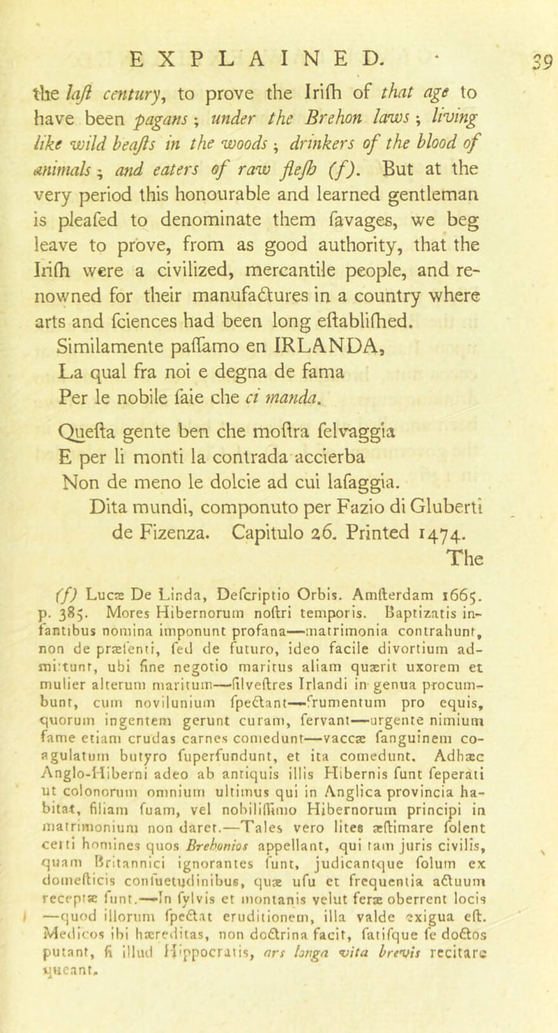 the lafl century, to prove the Irifh of that age to have been pagans; under the Brehon laws living like wild beajls in the woods ; drinkers of the blood of animals; mid eaters of raw flefh (f). But at the very period this honourable and learned gentleman is pleafed to denominate them favages, we beg leave to prove, from as good authority, that the Irifh were a civilized, mercantile people, and re- nowned for their manufactures in a country where arts and fciences had been long eftablifhed. Similamente palfamo en IRLANDA, La qual fra noi e degna de fama Per le nobile faie che ci manda. Quefta gente ben che moftra felvaggia E per li monti la contrada accierba Non de meno le dolcie ad cui lafaggia. Dita mundi, componuto per Fazio di Gluberti de Fizenza. Capitulo 26. Printed 1474. The (f) Lucs De Linda, Defcriptio Orbis. Amfterdam 1665. p. 385. Mores Hibernorum noftri temporis. Baptizatis in- fantibus nomina imponunt profana—matrimonia contrahunt, non de prtefenti, fed de futuro, ideo facile divortium ad- mi:tunr, ubi fine negotio maritus aliam qusrit uxorem et mulier alterum maritum—(Ilveftres Irlandi in genua procum- bunt, cum novilunium fpettant—frumentum pro equis, quorum ingentem gerunt curam, fervant—urgente nimium fame etiam crudas carnes comedunt—vaccae fanguinem co- agulatuin butyro fuperfundunt, et ita comedunt. Adhaec Anglo-Hiberni adeo ab antiquis ill is Hibernis funt feperati ut colonorum omnium ultimus qui in Anglica provincia ha- bitat, filiam fuam, vel nobiliftimo Hibernorum principi in matrimonium non daret.—Tales vero lites sftimare folent ceiti homines quos Brebonios appellant, qui tarn juris civilis, quam Brltannici ignorantes funt, judicantque folum ex domefticis conluetudinibus, qus ufu et frequenlia aftuum receptse funt.—In fylvis et montanis velut ferx oberrent locis I —quod illorum fpe&amp;at eruditionem, ilia valde exigua eft. Medicos ibi haereditas, non do&amp;rina facit, fatifque fe doftos putant, fi illud H'ppocratis, art hnga vita brevis recitarc queant.