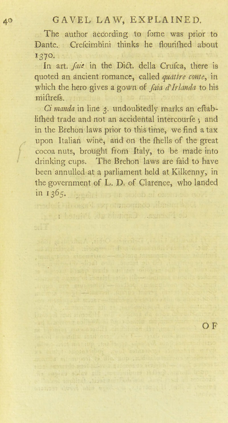 GAVEL LAW, EXPLAINED. The author according to Tome was prior to Dante. Crefcimbini thinks he flourifhed about 137°- In art. Jaie in the Did. della Crufca, there is quoted an ancient romance, called quattre conte, in which the hero gives a gown of faia cflrlanda to his miftrefs. Ci manda in line 3. undoubtedly marks an eftab- lifhed trade and not an accidental intercourfe 5 and in the Brehon laws prior to this time, we find a tax upon Italian wine, and on the (hells of the great cocoa nuts, brought from Italy, to be made into drinking cups. The Brehon laws are faid to have been annulled at a parliament held at Kilkenny, in the government of L. D. of Clarence, who landed in 1365. OF