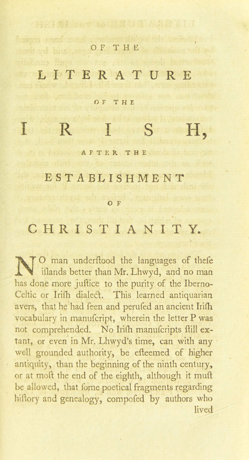 LITERATURE OF THE IRISH, AFTER THE ESTABLISHMENT O F CHRISTIANITY. O man underftood the languages of thefe jL iflands better than Mr. Lhwyd, and no man has done more juftice to the purity of the Iberno- Celtic or Irifh dialed!. This learned antiquarian avers, that he had feen and perufed an ancient Irifh vocabulary in manufcript, wherein the letter P was not comprehended. No Irifh manufcripts Hill ex- tant, or even in Mr. Lhwyd’s time, can with any well grounded authority, be efteemed of higher antiquity, than the beginning of the ninth century, or at moll the end of the eighth, although it mud be allowed, that fome poetical fragments regarding hihory and genealogy, compofed by authors who lived