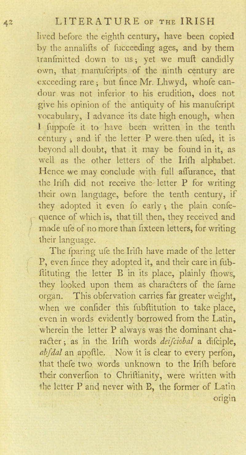 lived before the eighth century, have been copied by the annalffts of fucceeding ages, and by them tranfmitted down to us; yet we muft candidly own, that manufcripts of the ninth century are exceeding rare; but fince Mr. Lhwyd, whofe can- dour was not inferior to his erudition, does not give his opinion of the antiquity of his manufcript vocabulary, I advance its date high enough, when I fuppofe it to have been written in the tenth century ^ and if the letter P were then ufed, it is beyond all doubt, that it may be found in it, as well as the other letters of the Irifh alphabet. Hence we may conclude with full affurance, that the Irifh did not receive the- letter P for writing their own language, before the tenth century, if they adopted it even fo early •, the plain confe- quence of which is, that till then, they received and made ufe of no more than fixteen letters, for writing their language. The fparing ufe the Irifh have made of the letter P, even fince they adopted it, and their care in fub- ftituting the letter B in its place, plainly (hows, they looked upon them as characters of the fame organ. This obfervation carries far greater weight, when we confider this fubftitution to take place, even in words evidently borrowed from the Latin, wherein the letter P always was the dominant cha- racter ; as in the Irifh words deifciobal a difciple, abfdal an apoftle. Now it is clear to every perfon, that thefe two words unknown to the Irifh before their converfion to Chriftianity, were written with the letter P and never with B, the former of Latin origin