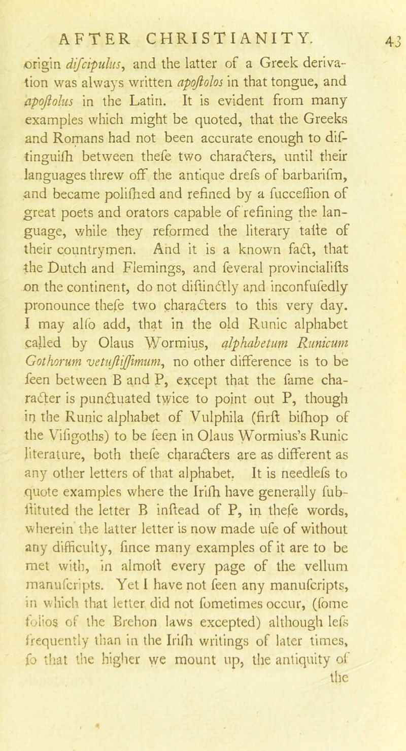 origin difcipulus, and the latter of a Greek deriva- tion was always written apojlolos in that tongue, and flpoftolus in the Latin. It is evident from many examples which might be quoted, that the Greeks and Romans had not been accurate enough to dif- tinguifh between thefe two charadters, until their languages threw off the antique drefs of barbarifm, and became polifhed and refined by a fucceffion of great poets and orators capable of refining the lan- guage, while they reformed the literary talle of their countrymen. And it is a known fadt, that the Dutch and Flemings, and feveral provincialifts on the continent, do not diftindtly and inconfufedly pronounce thefe two charadters to this very day. I may alfo add, that in the old Runic alphabet called by Olaus Wormius, alphabetum Runiciim Gothorum vetiiftijjimum, no other difference is to be feen between B and P, except that the fame cha- radter is pundfuated twice to point out P, though irj the Runic alphabet of Vulphila (firft bifhop of the Vifigoths) to be feen in Olaus Wormius’s Runic literature, both thefe charadters are as different as any other letters of that alphabet. It is needlefs to quote examples where the Irifh have generally fub- flituted the letter B inftead of P, in thefe words, wherein the latter letter is now made ufe of without any difficulty, fince many examples of it are to be met with, in almoit every page of the vellum manufcripts. Yet I have not feen any manufcripts, in which that letter did not fometimes occur, (fbme folios of the Brehon laws excepted) although lefs frequently than in the Irifh writings of later times, fo that the higher we mount up, the antiquity of the 4