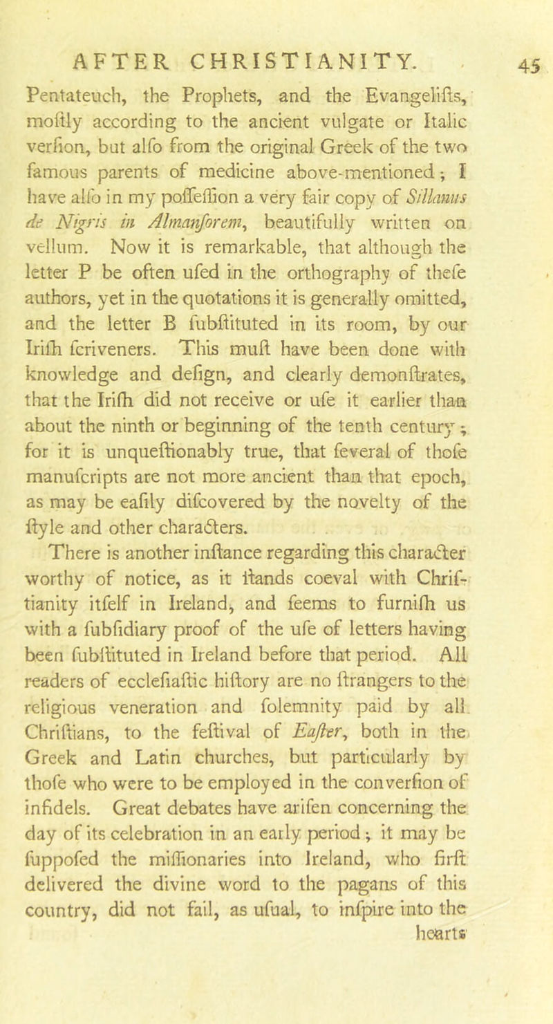 Pentateuch, the Prophets, and the Evangelifts, moltly according to the ancient vulgate or Italic verfion, but alfo from the original Greek of the two famous parents of medicine above-mentioned •, I have alfo in my poiTeftion a very fair copy of Sillams de Nigns in Almanforem, beautifully written on vellum. Now it is remarkable, that although the letter P be often ufed in the orthography of thefe authors, yet in the quotations it is generally omitted, and the letter B fubftituted in its room, by our Irilh fcriveners. This muft have been done with knowledge and defign, and clearly demonftrates, that the Irifh did not receive or ufe it earlier than about the ninth or beginning of the tenth century ; for it is unqueftionably true, that feverai of thofe manufcripts are not more ancient than that epoch, as may be eafily difcovered by the novelty of the ftyle and other characters. There is another inftance regarding this character worthy of notice, as it itands coeval with Chrif- tianity itfelf in Ireland, and feems to furnifh us with a fubfidiary proof of the ufe of letters having been fubltituted in Ireland before that period. All readers of ecclefiaftic hiftory are no ftrangers to the religious veneration and folemnity paid by all Chriftians, to the feftival of Eafler, both in the Greek and Latin churches, but particularly by thofe who were to be employed in the converfion of infidels. Great debates have arifen concerning the day of its celebration in an early period ; it may be fuppofed the milhonaries into Ireland, who firft delivered the divine word to the pagans of this country, did not fail, as ufual, to infpire into the hearts